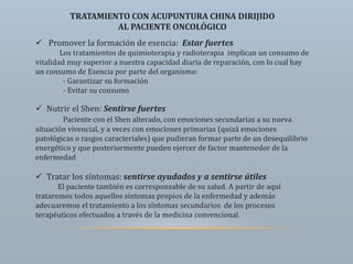 TRATAMIENTO CON ACUPUNTURA CHINA DIRIJIDO
AL PACIENTE ONCOLÓGICO
 Promover la formación de esencia: Estar fuertes
Los tratamientos de quimioterapia y radioterapia implican un consumo de
vitalidad muy superior a nuestra capacidad diaria de reparación, con lo cual hay
un consumo de Esencia por parte del organismo:
- Garantizar su formación
- Evitar su consumo
 Nutrir el Shen: Sentirse fuertes
Paciente con el Shen alterado, con emociones secundarias a su nueva
situación vivencial, y a veces con emociones primarias (quizá emociones
patológicas o rasgos caracteriales) que pudieran formar parte de un desequilibrio
energético y que posteriormente pueden ejercer de factor mantenedor de la
enfermedad
 Tratar los síntomas: sentirse ayudados y a sentirse útiles
El paciente también es corresponsable de su salud. A partir de aquí
trataremos todos aquellos síntomas propios de la enfermedad y además
adecuaremos el tratamiento a los síntomas secundarios de los procesos
terapéuticos efectuados a través de la medicina convencional.
 