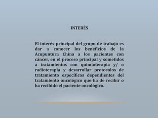INTERÉS
El interés principal del grupo de trabajo es
dar a conocer los beneficios de la
Acupuntura China a los pacientes con
cáncer, en el proceso principal y sometidos
a tratamientos con quimioterapia y/ o
radioterapia y desarrollar protocolos de
tratamiento específicos dependientes del
tratamiento oncológico que ha de recibir o
ha recibido el paciente oncológico.
 