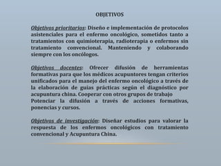 OBJETIVOS
Objetivos prioritarios: Diseño e implementación de protocolos
asistenciales para el enfermo oncológico, sometidos tanto a
tratamientos con quimioterapia, radioterapia o enfermos sin
tratamiento convencional. Manteniendo y colaborando
siempre con los oncólogos.
Objetivos docentes: Ofrecer difusión de herramientas
formativas para que los médicos acupuntores tengan criterios
unificados para el manejo del enfermo oncológico a través de
la elaboración de guías prácticas según el diagnóstico por
acupuntura china. Cooperar con otros grupos de trabajo
Potenciar la difusión a través de acciones formativas,
ponencias y cursos.
Objetivos de investigación: Diseñar estudios para valorar la
respuesta de los enfermos oncológicos con tratamiento
convencional y Acupuntura China.
 