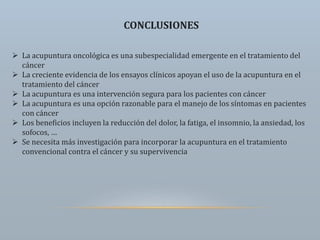 CONCLUSIONES
 La acupuntura oncológica es una subespecialidad emergente en el tratamiento del
cáncer
 La creciente evidencia de los ensayos clínicos apoyan el uso de la acupuntura en el
tratamiento del cáncer
 La acupuntura es una intervención segura para los pacientes con cáncer
 La acupuntura es una opción razonable para el manejo de los síntomas en pacientes
con cáncer
 Los beneficios incluyen la reducción del dolor, la fatiga, el insomnio, la ansiedad, los
sofocos, …
 Se necesita más investigación para incorporar la acupuntura en el tratamiento
convencional contra el cáncer y su supervivencia
 