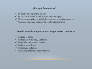 ¿Por qué Acupuntura?
 Su perfil de seguridad es alto
 Es una intervención médica no farmacológica
 Alivia una amplia variedad de síntomas simultáneamente
 Apoyada cada vez más por la evidencia científica
Beneficios de la acupuntura en los pacientes con cáncer
 Reduce el dolor
 Reduce las nauseas / vómitos
 Mejora la calidad del sueño
 Reduce los sofocos
 Disminuye la fatiga
 Alivia los síntomas neuropáticos
 