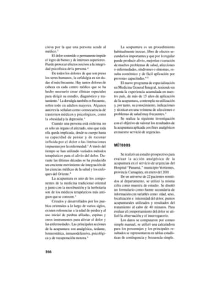 166
cisiva por la que una persona acude al
médico.3
El dolor sostenido o permanente impide
el logro de bienes y de intereses superiores.
Puede provocar efectos nocivos a la integri-
dad psicofísica de la persona.4
De todos los dolores de que son preso
los seres humanos, la cefalalgia es sin du-
das el más frecuente. Hay tantos dolores de
cabeza en cada centro médico que se ha
hecho necesario crear clínicas especiales
para dirigir su estudio, diagnóstico y tra-
tamiento.5
La dorsalgia también es frecuente,
sobre todo en adultos mayores. Algunos
autores la señalan como consecuencia de
trastornos médicos y psicológicos, como
la obesidad y la depresión.6
Cuando una persona está enferma no
es sólo un órgano el afectado, sino que toda
ella queda implicada, desde su cuerpo hasta
su capacidad de pensar y de razonar
influida por el dolor o las limitaciones
impuestas por la enfermedad.7
A través del
tiempo se han utilizado variados métodos
terapéuticos para el alivio del dolor. Du-
rante las últimas décadas se ha producido
un creciente movimiento de integración de
las ciencias médicas de la salud y los enfo-
ques del Oriente.8
La acupuntura es uno de los compo-
nentes de la medicina tradicional oriental
y junto con la moxibustión y la herbolaria
son de los médicos terapéuticos más anti-
guos que se conocen.9
Creados y desarrollados por los pue-
blos orientales a lo largo de varios siglos,
existen referencias a la edad de piedra y al
uso inicial de piedras afiladas, espinas y
otros instrumentos para aliviar el dolor y
las enfermedades. Las principales acciones
de la acupuntura son analgésica, sedante,
homeostática, inmunodefensiva, psicológi-
ca y de recuperación motora.9
La acupuntura es un procedimiento
habitualmente inocuo, libre de efectos se-
cundarios importantes y que por lo regular
puede producir alivio, mejorías o curación
de muchos problemas de salud, afecciones
o enfermedades, síndromes o síntomas, re-
sulta económico y de fácil aplicación por
personas capacitadas.9-11
El nuevo programa de especialización
en Medicina General Integral, teniendo en
cuenta la experiencia acumulada en nues-
tro país, de más de 15 años de aplicación
de la acupuntura, contempla su utilización
y, por tanto, su conocimiento, indicaciones
y técnicas en una veintena de afecciones o
problemas de salud muy frecuentes.9
Se realiza la siguiente investigación
con el objetivo de valorar los resultados de
la acupuntura aplicada con fines analgésicos
en nuestro servicio de urgencias.
MÉTODOS
Se realizó un estudio prospectivo para
evaluar la acción analgésica de la
acupuntura en el servicio de urgencias del
Hospital “Panamá,” municipio Vertientes,
provincia Camagüey, en enero del 2001.
De un universo de 22 pacientes remiti-
dos al departamento, se utilizó la misma
cifra como muestra de estudio. Se diseñó
un formulario como fuente secundaria de
información con variables como: edad, sexo,
localización e intensidad del dolor, puntos
acupunturales utilizados y resultados del
tratamiento al cabo de 40 minutos. Para
evaluar el comportamiento del dolor se uti-
lizó la observación y el interrogatorio.
Los datos se computaron por conteo
simple manual, se utilizó una calculadora
para los porcentajes y los principales re-
sultados se representaron en tablas estadís-
ticas de contingencia y frecuencia simple.
 