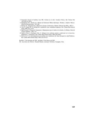 169
5. Portuondo Alacán O, Sardiñas Arce ME. Cefalea en el niño. Estudios Clínico, Rev Cubana Ped
1997;69(3-4):164-8.
6. Bamhghman DC, Hackley JC. Manual de Enfermería Médico-Quirúrgico. Brudnes y Sudarth. México:
Editorial Interamericana, 1997:266.
7. Bermejo JC. Humanización y Relación de Ayuda en Enfermería. Madrid: Editorial San Pablo, 1997.11.
8. Area S, Capdet PD. La utilidad de la meditación como modalidad terapéutica. Rev Cubana Med General
Integr 1998;14(2):174-9.
9. Rigol Ricardo O. Manual de Acupuntura y Digitopuntura para el médico de la familia. La Habana: Editorial
Ciencias Médicas, 1992:1-19.
10. Valdivia Pérez A, Rodríguez Glez A. Enfoque de la medicina natural y tradicional en la Leucorrea.
Diagnóstico y Tratamiento. Rev Cubana Med General Integr 1998;14(6):560-4.
11. Hervis Lee T. La Auriculopuntura con semillas en el tratamiento del Asma Bronquial en edad Pediátrica.
Rev Cubana Med General Integr 1999;15(4):419-25.
Recibido: 12 de diciembre del 2001. Aprobado: 20 de febrero del 2002.
Enf. Ana Luisa Luis Patricio. Hospital Panamá, municipio Vertientes, Camagüey, Cuba.
 