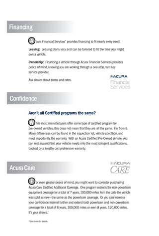 Financing
         A      cura Financial Services® provides financing to fit nearly every need.

       Leasing: Leasing plans vary and can be tailored to fit the time you might
       own a vehicle.

       Ownership: Financing a vehicle through Acura Financial Services provides
       peace of mind, knowing you are working through a one-stop, turn key
       service provider.

       Ask dealer about terms and rates.




Confidence
       Aren’t all Certified programs the same?

        W hile most manufacturers offer some type of certified program for
       pre-owned vehicles, this does not mean that they are all the same. Far from it.
       Major differences can be found in the inspection list, vehicle condition, and
       most importantly, the warranty. With an Acura Certified Pre-Owned Vehicle, you
       can rest assured that your vehicle meets only the most stringent qualifications,
       backed by a lengthy comprehensive warranty.




Acura Care
         F    or even greater peace of mind, you might want to consider purchasing
       Acura Care Certified Additional Coverage. One program extends the non-powertrain
       equipment coverage for a total of 7 years, 100,000 miles from the date the vehicle
       was sold as new—the same as the powertrain coverage. Or you can increase
       your confidence interval further and extend both powertrain and non-powertrain
       coverage for a total of 8 years, 100,000 miles or even 8 years, 120,000 miles.
       It’s your choice.*

       *See dealer for details.
 