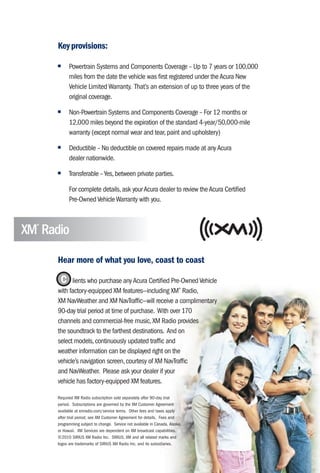 Key provisions:

      ■     Powertrain Systems and Components Coverage – Up to 7 years or 100,000
            miles from the date the vehicle was first registered under the Acura New
            Vehicle Limited Warranty. That’s an extension of up to three years of the
            original coverage.
      ■     Non-Powertrain Systems and Components Coverage – For 12 months or
            12,000 miles beyond the expiration of the standard 4-year/50,000-mile
            warranty (except normal wear and tear, paint and upholstery)
      ■     Deductible – No deductible on covered repairs made at any Acura
            dealer nationwide.
      ■     Transferable – Yes, between private parties.

            For complete details, ask your Acura dealer to review the Acura Certified
            Pre-Owned Vehicle Warranty with you.



XM Radio
  ®




      Hear more of what you love, coast to coast

       C lients who purchase any Acura Certified Pre-Owned Vehicle
      with factory-equipped XM features—including XM® Radio,
      XM NavWeather and XM NavTraffic—will receive a complimentary
      90-day trial period at time of purchase. With over 170
      channels and commercial-free music, XM Radio provides
      the soundtrack to the farthest destinations. And on
      select models, continuously updated traffic and
      weather information can be displayed right on the
      vehicle’s navigation screen, courtesy of XM NavTraffic
      and NavWeather. Please ask your dealer if your
      vehicle has factory-equipped XM features.

      Required XM Radio subscription sold separately after 90-day trial
      period. Subscriptions are governed by the XM Customer Agreement
      available at xmradio.com/service terms. Other fees and taxes apply
      after trial period; see XM Customer Agreement for details. Fees and
      programming subject to change. Service not available in Canada, Alaska,
      or Hawaii. XM Services are dependent on XM broadcast capabilities.
      ©2010 SIRIUS XM Radio Inc. SIRIUS, XM and all related marks and
      logos are trademarks of SIRIUS XM Radio Inc. and its subsidiaries.
 
