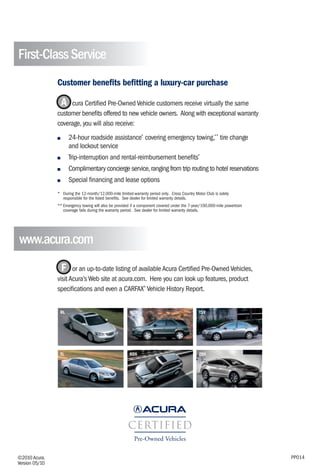 First-Class Service
                Customer benefits befitting a luxury-car purchase

                 A cura Certified Pre-Owned Vehicle customers receive virtually the same
                customer benefits offered to new vehicle owners. Along with exceptional warranty
                coverage, you will also receive:
                ■     24-hour roadside assistance* covering emergency towing,** tire change
                      and lockout service
                ■     Trip-interruption and rental-reimbursement benefits*
                ■     Complimentary concierge service, ranging from trip routing to hotel reservations
                ■     Special financing and lease options
                * During the 12-month/12,000-mile limited-warranty period only. Cross Country Motor Club is solely
                  responsible for the listed benefits. See dealer for limited warranty details.
                ** Emergency towing will also be provided if a component covered under the 7-year/100,000-mile powertrain
                   coverage fails during the warranty period. See dealer for limited warranty details.




www.acura.com
                  F or an up-to-date listing of available Acura Certified Pre-Owned Vehicles,
                visit Acura’s Web site at acura.com. Here you can look up features, product
                specifications and even a CARFAX® Vehicle History Report.


                 RL                                      MDX                                    TSX




                 TL                                      RDX                                    ZDX




©2010 Acura.                                                                                                                PP014
Version 05/10
 