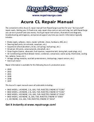 www.repairsurge.com 
Acura CL Repair Manual 
The convenient online Acura CL repair manual from RepairSurge is perfect for your "do it yourself" 
repair needs. Getting your CL fixed at an auto repair shop costs an arm and a leg, but with RepairSurge 
you can do it yourself and save money. You'll get repair instructions, illustrations and diagrams, 
troubleshooting and diagnosis, and personal support any time you need it. Information typically 
includes: 
Brakes (pads, callipers, rotors, master cyllinder, shoes, hardware, ABS, etc.) 
Steering (ball joints, tie rod ends, sway bars, etc.) 
Suspension (shock absorbers, struts, coil springs, leaf springs, etc.) 
Drivetrain (CV joints, universal joints, driveshaft, etc.) 
Outer Engine (starter, alternator, fuel injection, serpentine belt, timing belt, spark plugs, etc.) 
Air Conditioning and Heat (blower motor, condenser, compressor, water pump, thermostat, cooling 
fan, radiator, hoses, etc.) 
Airbags (airbag modules, seat belt pretensioners, clocksprings, impact sensors, etc.) 
And much more! 
Repair information is available for the following Acura CL production years: 
2003 
2002 
2001 
1999 
1998 
1997 
This Acura CL repair manual covers all submodels including: 
BASE MODEL, L4 ENGINE, 2.2L, GAS, FUEL INJECTED, ENGINE ID "F22B1" 
BASE MODEL, L4 ENGINE, 2.3L, GAS, FUEL INJECTED, ENGINE ID "F23A1" 
BASE MODEL, V6 ENGINE, 3.2L, GAS, FUEL INJECTED, ENGINE ID "J32A1" 
BASE MODEL, V6 ENGINE, 3L, GAS, FUEL INJECTED, ENGINE ID "J30A1" 
S, V6 ENGINE, 3.2L, GAS, FUEL INJECTED, ENGINE ID "J32A2" 
Get it instantly at www.repairsurge.com! 
