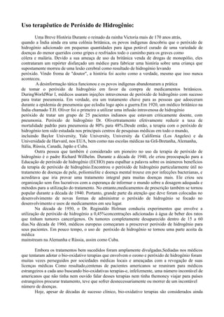 Uso terapêutico de Peróxido de Hidrogênio:
Uma Breve História Durante o reinado da rainha Victoria mais de 170 anos atrás,
quando a Índia ainda era uma colônia britânica, os povos indígenas descobriu que o peróxido de
hidrogénio adicionado em pequenas quantidades para água potável curado de uma variedade de
doenças do menor queridos como gripes e resfriados todo o caminho para os graves como
cólera e malária. Devido a sua ameaça de uso da britânica venda de drogas de monopólio, eles
contrataram um repórter disfarçado um médico para fabricar uma história sobre uma criança que
supostamente morreu de uma lesão cerebral como resultado de hidrogénio levando
peróxido. Vindo froma de "doutor", a história foi aceito como a verdade, mesmo que isso nunca
aconteceu.
A desinformação tática funcionou e os povos indígenas abandonaram a prática
de tomar o peróxido de hidrogênio em favor da compra de medicamentos britânicos.
DuringWorldWar I, médicos usaram injeções intravenosas de peróxido de hidrogênio com sucesso
para tratar pneumonia. Em verdade, era um tratamento chave para as pessoas que adoeceram
durante a epidemia de pneumonia que eclodiu logo após a guerra.Em 1920, um médico britânico na
Índia chamado T.H. Oliver foi o primeiro a utilizar uma infusão intravenosa de hidrogénio
peróxido de tratar um grupo de 25 pacientes indianos que estavam criticamente doente, com
pneumonia. Peróxido de hidrogênio Dr. Olivertratamento efetivamente reduzir a taxa de
mortalidade padrão para pneumonia de 80% para 48%.Desde então, a terapia com o peróxido de
hidrogénio tem sido estudada nos principais centros de pesquisas médicas em todo o mundo,
incluindo Baylor University, Yale University, University da Califórnia (Los Angeles) e da
Universidade de Harvard, nos EUA, bem como nas escolas médicas na Grã-Bretanha, Alemanha,
Itália, Rússia, Canadá, Japão e Cuba.
Outra pessoa que também é considerado um pioneiro no uso da terapia de peróxido de
hidrogênio é o padre Richard Willhelm. Durante a década de 1940, ele criou preocupação para a
Educação de peróxido de hidrogênio (ECHO) para espalhar a palavra sobre os inúmeros benefícios
da terapia de peróxido de hidrogênio.Encontrou o peróxido de hidrogénio particularmente útil no
tratamento de doenças de pele, poliomielite e doença mental trouxe em por infecções bacterianas, e
acreditava que iria provar uma tratamento integral para muitas doenças mais. Ele criou seu
organização sem fins lucrativos com a esperança de informar o mundo sobre a dosagem adequada e
métodos para a utilização do tratamento. No entanto,medicamentos de prescrição também se tornou
popular durante a década de 1940. Portanto, grande parte da atenção que deve foram colocadas no
desenvolvimento de novas formas de administrar o peróxido de hidrogénio se focado no
desenvolvimento e usos de medicamentos em seu lugar.
Na década de 1950, o Dr. Reginaldo Holman conduziu experimentos que envolve a
utilização de peróxido de hidrogénio a 0,45%concentrações adicionadas à água de beber dos ratos
que tinham tumores cancerígenos. Os tumores completamente desaparecido dentro de 15 a 60
dias.Na década de 1960, médicos europeus começaram a prescrever peróxido de hidrogênio para
seus pacientes. Em pouco tempo, o uso de peróxido de hidrogênio se tornou uma parte aceita da
médica
mainstream na Alemanha e Rússia, assim como Cuba.
Embora os tratamentos bem sucedidos foram amplamente divulgadas,Sediadas nos médicos
que tentaram adotar o bio-oxidativo terapias que envolvem o ozono e peróxido de hidrogénio foram
muitas vezes perseguidos por sociedades médicas locais e ameaçadas com a revogação de suas
licenças médicas Como resultado,centenas de pacientes americanos se reuniram para médicos
estrangeiros a cada ano buscando bio-oxidativas terapias-e, infelizmente, uma número incontável de
americanos que não tinha nem ouvido falar desses terapias nem tinha themoney viajar para países
estrangeiros procurar tratamento, teve que sofrer desnecessariamente ou morrer de um incontável
número de doenças.
Hoje, apesar de décadas de sucesso clínico, bio-oxidativo terapias são considerados ainda
 