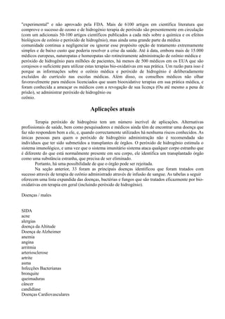 "experimental" e não aprovado pela FDA. Mais de 6100 artigos em científica literatura que
comprove o sucesso de ozono e de hidrogénio terapia de peróxido são presentemente em circulação
(com um adicionais 50-100 artigos científicos publicados a cada mês sobre a química e os efeitos
biológicos de ozônio e peróxido de hidrogênio), mas ainda uma grande parte da médica
comunidade continua a negligenciar ou ignorar esse propósito opção de tratamento extremamente
simples e de baixo custo que poderia resolver a crise da saúde. Até à data, embora mais de 15.000
médicos europeus, naturopatas e homeopatas são rotineiramente administração de ozônio médica e
peróxido de hidrogênio para milhões de pacientes, há menos de 500 médicos em os EUA que são
corajosos o suficiente para utilizar estas terapias bio-oxidativas em sua prática. Um razão para isso é
porque as informações sobre o ozônio médica e peróxido de hidrogénio é deliberadamente
excluídos do currículo nas escolas médicas. Além disso, os conselhos médicos não olhar
favoravelmente para médicos licenciados que usam biooxidative terapias em sua prática médica, e
foram conhecida a ameaçar os médicos com a revogação de sua licença (Ou até mesmo a pena de
prisão), se administrar peróxido de hidrogênio ou
ozônio.
Aplicações atuais
Terapia peróxido de hidrogênio tem um número incrível de aplicações. Alternativas
profissionais de saúde, bem como pesquisadores e médicos ainda têm de encontrar uma doença que
faz não respondem bem a ele, e, quando correctamente utilizados há nenhuma riscos conhecidos. As
únicas pessoas para quem o peróxido de hidrogênio administração não é recomendada são
indivíduos que ter sido submetidos a transplantes de órgãos. O peróxido de hidrogênio estimula o
sistema imunológico, e uma vez que o sistema imunitário sistema ataca qualquer corpo estranho que
é diferente do que está normalmente presente em seu corpo, ele identifica um transplantado órgão
como uma substância estranha, que precisa de ser eliminado.
Portanto, há uma possibilidade de que o órgão pode ser rejeitada.
Na seção anterior, 33 foram as principais doenças identificou que foram tratados com
sucesso através de terapia de ozônio administrado através de infusão de sangue. As tabelas a seguir
oferecem uma lista expandida das doenças, bactérias e fungos que são tratados eficazmente por bio-
oxidativas em terapia em geral (incluindo peróxido de hidrogénio).
Doenças / males
SIDA
acne
alergias
doença da Altitude
Doença de Alzheimer
anemia
angina
arritmia
arteriosclerose
artrite
asma
Infecções Bacterianas
bronquite
queimaduras
câncer
candidíase
Doenças Cardiovasculares
 
