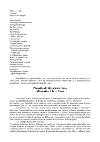 infecções virais
verrugas
infecção por fungos
Actinobacillus
actinomycetermoncomitans
Aspergillus fumiga
Bacillus cereus
Bacteroides
Blastomyces
Campylobacter jejuni
Candida albicans
Coccidioides
Coccidioides immitis
Escherichia coli
Estreptococos do grupo B
Histoplasma capsulatum
Legionella pneumophila
Mucroraceae
Mycobacterium leprae
Neisseria gonorrhoeae
Paraoccidioides
Pseudomonas aeruginosa
Salmonella typhi
Salmonella typhimurium
Sporothrix
Staphylococcus aureus
Treponema pallidum
Bio-oxidativas terapia também é um tratamento eficaz para vários tipos de tumores, bem
como vírus, incluindo humanos Vírus da Imunodeficiência Humana (HIV), o citomegalovírus,
linfocítica e vírus da coriomeningite Tacaribe vírus.
Peróxido de hidrogênio como
Alternativa à Interferon
Pessoas que sofrem de esclerose múltipla e outras doenças que afetam os sistemas nervoso e
imunológico também beneficiar da terapia de peróxido de hidrogênio. Drogas Interferon
são muitas vezes apontado pelos médicos como o melhor opção de tratamento para doenças
neurológicas, mas são caro e muitas vezes são administrados através de tiros dolorosos.
Eles também vêm com uma série de efeitos colaterais desagradáveis.Terapia de peróxido de
hidrogênio é uma excelente opção, pois da sua capacidade para reforçar o sistema imunitário como
resultado do o aumento na oferta de oxigênio. Curiosamente, a eficácia dos drogas interferon vem
do fato de que eles também, trabalhar por elevar o nível de oxigênio do corpo. Portanto, descobrir
que uma maneira terapia de peróxido de hidrogénio proporciona muitos dos mesmosbenefícios
como interferon, sem os efeitos secundários adversos.Will Peróxido de Hidrogênio
Faça Cirurgia Periodontal obsoleta?
Pessoas que sofrem de doenças da gengiva e outra boca problemas, muitas vezes submetido a uma
cirurgia dolorosa na esperança de aliviar desconforto e parar a progressão da doença. Dr.Paul
Cummings uma vez ensinou técnicas de cirurgia na gengiva Universidade da Carolina do Norte,
mas hoje ele depende fortemente de terapia de peróxido de hidrogénio para obter resultados nunca
 