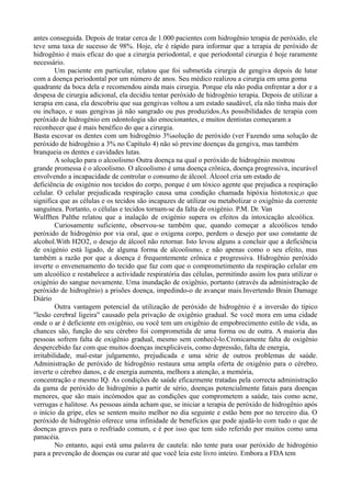 antes conseguida. Depois de tratar cerca de 1.000 pacientes com hidrogênio terapia de peróxido, ele
teve uma taxa de sucesso de 98%. Hoje, ele é rápido para informar que a terapia de peróxido de
hidrogênio é mais eficaz do que a cirurgia periodontal, e que periodontal cirurgia é hoje raramente
necessário.
Um paciente em particular, relatou que foi submetida cirurgia de gengiva depois de lutar
com a doença periodontal por um número de anos. Seu médico realizou a cirurgia em uma goma
quadrante da boca dela e recomendou ainda mais cirurgia. Porque ela não podia enfrentar a dor e a
despesa de cirurgia adicional, ela decidiu tentar peróxido de hidrogênio terapia. Depois de utilizar a
terapia em casa, ela descobriu que sua gengivas voltou a um estado saudável, ela não tinha mais dor
ou inchaço, e suas gengivas já não sangrado ou pus produzidos.As possibilidades de terapia com
peróxido de hidrogénio em odontologia são emocionantes, e muitos dentistas começaram a
reconhecer que é mais benéfico do que a cirurgia.
Basta escovar os dentes com um hidrogênio 3%solução de peróxido (ver Fazendo uma solução de
peróxido de hidrogênio a 3% no Capítulo 4) não só previne doenças da gengiva, mas também
branqueia os dentes e cavidades lutas.
A solução para o alcoolismo Outra doença na qual o peróxido de hidrogénio mostrou
grande promessa é o alcoolismo. O alcoolismo é uma doença crônica, doença progressiva, incurável
envolvendo a incapacidade de controlar o consumo de álcool. Álcool cria um estado de
deficiência de oxigénio nos tecidos do corpo, porque é um tóxico agente que prejudica a respiração
celular. O celular prejudicada respiração causa uma condição chamada hipóxia histotoxic,o que
significa que as células e os tecidos são incapazes de utilizar ou metabolizar o oxigênio da corrente
sanguínea. Portanto, o células e tecidos tornam-se da falta de oxigénio. P.M. Dr. Van
Wulfften Palthe relatou que a inalação de oxigénio supera os efeitos da intoxicação alcoólica.
Curiosamente suficiente, observou-se também que, quando começar a alcoólicos tendo
peróxido de hidrogénio por via oral, que o oxigena corpo, perdem o desejo por uso constante de
alcohol.With H2O2, o desejo de álcool não retornar. Isto levou alguns a concluir que a deficiência
de oxigénio está ligado, de alguma forma de alcoolismo, e não apenas como o seu efeito, mas
também a razão por que a doença é frequentemente crônica e progressiva. Hidrogênio peróxido
inverte o envenenamento do tecido que faz com que o comprometimento da respiração celular em
um alcoólico e restabelece a actividade respiratória das células, permitindo assim los para utilizar o
oxigénio do sangue novamente. Uma inundação de oxigênio, portanto (através da administração de
peróxido de hidrogênio) a prisões doença, impedindo-o de avançar mais.Invertendo Brain Damage
Diário
Outra vantagem potencial da utilização de peróxido de hidrogénio é a inversão do típico
"lesão cerebral ligeira" causado pela privação de oxigênio gradual. Se você mora em uma cidade
onde o ar é deficiente em oxigênio, ou você tem um oxigênio de empobrecimento estilo de vida, as
chances são, função do seu cérebro foi comprometida de uma forma ou de outra. A maioria das
pessoas sofrem falta de oxigênio gradual, mesmo sem conhecê-lo.Cronicamente falta de oxigênio
despercebido faz com que muitos doenças inexplicáveis, como depressão, falta de energia,
irritabilidade, mal-estar julgamento, prejudicada e uma série de outros problemas de saúde.
Administração de peróxido de hidrogênio restaura uma ampla oferta de oxigênio para o cérebro,
inverte o cérebro danos, e de energia aumenta, melhora a atenção, a memória,
concentração e mesmo IQ. As condições de saúde eficazmente tratadas pela correcta administração
da gama de peróxido de hidrogénio a partir de sério, doenças potencialmente fatais para doenças
menores, que são mais incómodos que as condições que comprometem a saúde, tais como acne,
verrugas e halitose. As pessoas ainda acham que, se iniciar a terapia de peróxido de hidrogênio após
o início da gripe, eles se sentem muito melhor no dia seguinte e estão bem por no terceiro dia. O
peróxido de hidrogênio oferece uma infinidade de benefícios que pode ajudá-lo com tudo o que de
doenças graves para o resfriado comum, e é por isso que tem sido referido por muitos como uma
panacéia.
No entanto, aqui está uma palavra de cautela: não tente para usar peróxido de hidrogénio
para a prevenção de doenças ou curar até que você leia este livro inteiro. Embora a FDA tem
 