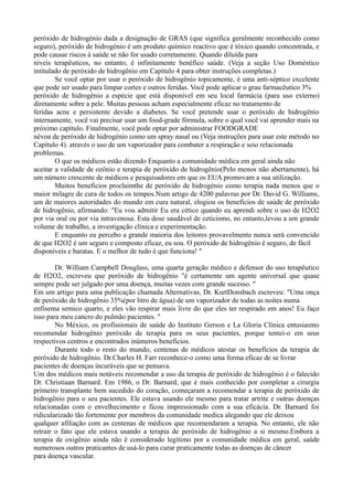 peróxido de hidrogénio dada a designação de GRAS (que significa geralmente reconhecido como
seguro), peróxido de hidrogénio é um produto químico reactivo que é tóxico quando concentrada, e
pode causar riscos à saúde se não for usado corretamente. Quando diluída para
níveis terapêuticos, no entanto, é infinitamente benéfico saúde. (Veja a seção Uso Doméstico
intitulado de peróxido de hidrogênio em Capítulo 4 para obter instruções completas.)
Se você optar por usar o peróxido de hidrogênio topicamente, é uma anti-séptico excelente
que pode ser usado para limpar cortes e outros feridas. Você pode aplicar o grau farmacêutico 3%
peróxido de hidrogênio a espécie que está disponível em seu local farmácia (para uso externo)
diretamente sobre a pele. Muitas pessoas acham especialmente eficaz no tratamento de
feridas acne e persistente devido a diabetes. Se você pretende usar o peróxido de hidrogênio
internamente, você vai precisar usar um food-grade fórmula, sobre o qual você vai aprender mais na
próximo capítulo. Finalmente, você pode optar por administrar FOODGRADE
névoa de peróxido de hidrogénio como um spray nasal ou (Veja instruções para usar este método no
Capítulo 4). através o uso de um vaporizador para combater a respiração e seio relacionada
problemas.
O que os médicos estão dizendo Enquanto a comunidade médica em geral ainda não
aceitar a validade de ozônio e terapia de peróxido de hidrogênio(Pelo menos não abertamente), há
um número crescente de médicos e pesquisadores em que os EUA promovam a sua utilização.
Muitos benefícios proclaimthe de peróxido de hidrogénio como terapia nada menos que o
maior milagre de cura de todos os tempos.Num artigo de 4200 palavras por Dr. David G. Williams,
um de maiores autoridades do mundo em cura natural, elogiou os benefícios de saúde de peróxido
de hidrogênio, afirmando: "Eu vou admitir Eu era cético quando eu aprendi sobre o uso de H2O2
por via oral ou por via intravenosa. Esta dose saudável de ceticismo, no entanto,levou a um grande
volume de trabalho, a investigação clínica e experimentação.
E enquanto eu percebo a grande maioria dos leitores provavelmente nunca será convencido
de que H2O2 é um seguro e composto eficaz, eu sou. O peróxido de hidrogênio é seguro, de fácil
disponíveis e baratas. E o melhor de tudo é que funciona! "
Dr. William Campbell Douglass, uma quarta geração médico e defensor do uso terapêutico
de H2O2, escreveu que peróxido de hidrogênio "é certamente um agente universal que quase
sempre pode ser julgado por uma doença, muitas vezes com grande sucesso. "
Em um artigo para uma publicação chamada Alternativas, Dr. KurtDonsbach escreveu: "Uma onça
de peróxido de hidrogênio 35%(por litro de água) de um vaporizador de todas as noites numa
enfisema semico quarto, e eles vão respirar mais livre do que eles ter respirado em anos! Eu faço
isso para meu cancro do pulmão pacientes. "
No México, os profissionais de saúde do Instituto Gerson e La Gloria Clínica entusiasmo
recomendar hidrogênio peróxido de terapia para os seus pacientes, porque tentei-o em seus
respectivos centros e encontrados inúmeros benefícios.
Durante todo o resto do mundo, centenas de médicos atestar os benefícios da terapia de
peróxido de hidrogênio. Dr.Charles H. Farr reconhece-o como uma forma eficaz de se livrar
pacientes de doenças incuráveis que se pensava.
Um dos médicos mais notáveis recomendar a uso da terapia de peróxido de hidrogênio é o falecido
Dr. Christiaan Barnard. Em 1986, o Dr. Barnard, que é mais conhecido por completar a cirurgia
primeiro transplante bem sucedido do coração, começaram a recomendar a terapia de peróxido de
hidrogênio para o seu pacientes. Ele estava usando ele mesmo para tratar artrite e outras doenças
relacionadas com o envelhecimento e ficou impressionado com a sua eficácia. Dr. Barnard foi
ridicularizado tão fortemente por membros da comunidade medica alegando que ele deixou
qualquer afiliação com as centenas de médicos que recomendaram a terapia. No entanto, ele não
retrair o fato que ele estava usando a terapia de peróxido de hidrogênio a si mesmo.Embora a
terapia de oxigênio ainda não é considerado legítimo por a comunidade médica em geral, saúde
numerosos outros praticantes de usá-lo para curar praticamente todas as doenças de câncer
para doença vascular.
 