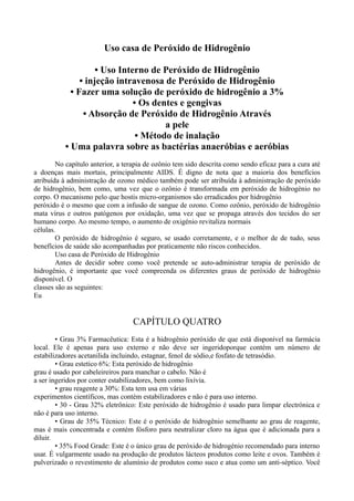 Uso casa de Peróxido de Hidrogênio
• Uso Interno de Peróxido de Hidrogênio
• injeção intravenosa de Peróxido de Hidrogênio
• Fazer uma solução de peróxido de hidrogênio a 3%
• Os dentes e gengivas
• Absorção de Peróxido de Hidrogênio Através
a pele
• Método de inalação
• Uma palavra sobre as bactérias anaeróbias e aeróbias
No capítulo anterior, a terapia de ozônio tem sido descrita como sendo eficaz para a cura até
a doenças mais mortais, principalmente AIDS. É digno de nota que a maioria dos benefícios
atribuída à administração de ozono médico também pode ser atribuída à administração de peróxido
de hidrogênio, bem como, uma vez que o ozônio é transformada em peróxido de hidrogénio no
corpo. O mecanismo pelo que hostis micro-organismos são erradicados por hidrogênio
peróxido é o mesmo que com a infusão de sangue de ozono. Como ozônio, peróxido de hidrogênio
mata vírus e outros patógenos por oxidação, uma vez que se propaga através dos tecidos do ser
humano corpo. Ao mesmo tempo, o aumento de oxigénio revitaliza normais
células.
O peróxido de hidrogênio é seguro, se usado corretamente, e o melhor de de tudo, seus
benefícios de saúde são acompanhadas por praticamente não riscos conhecidos.
Uso casa de Peróxido de Hidrogênio
Antes de decidir sobre como você pretende se auto-administrar terapia de peróxido de
hidrogênio, é importante que você compreenda os diferentes graus de peróxido de hidrogênio
disponível. O
classes são as seguintes:
Eu
CAPÍTULO QUATRO
• Grau 3% Farmacêutica: Esta é a hidrogênio peróxido de que está disponível na farmácia
local. Ele é apenas para uso externo e não deve ser ingeridoporque contém um número de
estabilizadores acetanilida incluindo, estagnar, fenol de sódio,e fosfato de tetrasódio.
• Grau estetico 6%: Esta peróxido de hidrogênio
grau é usado por cabeleireiros para manchar o cabelo. Não é
a ser ingeridos por conter estabilizadores, bem como lixívia.
• grau reagente a 30%: Esta tem usa em várias
experimentos científicos, mas contém estabilizadores e não é para uso interno.
• 30 - Grau 32% eletrônico: Este peróxido de hidrogênio é usado para limpar electrónica e
não é para uso interno.
• Grau de 35% Técnico: Este é o peróxido de hidrogênio semelhante ao grau de reagente,
mas é mais concentrada e contém fósforo para neutralizar cloro na água que é adicionada para a
diluir.
• 35% Food Grade: Este é o único grau de peróxido de hidrogénio recomendado para interno
usar. É vulgarmente usado na produção de produtos lácteos produtos como leite e ovos. Também é
pulverizado o revestimento de alumínio de produtos como suco e atua como um anti-séptico. Você
 