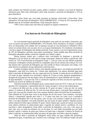 pode comprar esta fórmula em pints, quarts, galões e tambores. Contacte o seu local de farmácia
alternativa para obter mais informações sobre onde encontrar o peróxido de hidrogênio a 35% de
grau alimentício.
Há também várias fontes que você pode encontrar na Internet, escrevendo a frase-chave "grau
alimentício 35% peróxido de hidrogênio "NOTA IMPORTANTE:. A Força de 35% necessita de ser
diluído antes de ser tomadas internamente. (Veja instruções abaixo)
• 90%: Esta é usada como uma fonte de oxigénio no foguete combustível.
Uso Interno de Peróxido de Hidrogênio
Se você pretende ingerir peróxido de hidrogênio como parte de sua terapia, claramente, que
você vai querer usar apenas FOODGRADE a 35% fórmula. Nesta resistência, no entanto, o produto
deve ser manuseados com cuidado. Ele vai queimar sua pele se você derramar,e é inflamável. Deve
entrar em contato direto com sua pele, lave-a com água imediatamente. Em nenhuma circunstância
você deve ingerir de hidrogênio não diluído peróxido. Força, mesmo a um nível ligeiramente acima
de 10% de hidrogénio, peróxido causa danos neurológicos. Tenha cuidado para diluir peróxido de
hidrogénio adequada usando o protocolo sugerido em a tabela a seguir.
Muitas pessoas acham que a maneira mais conveniente de dispensar o peróxido de
hidrogénio é de um frasco de vidro através tampa conta-gotas. Depois de encher a garrafa de vidro
(rótulo de "35% Food Peróxido de hidrogénio Grade ", a fim de evitar uso não diluído acidental),
armazenar o hidrogênio restante peróxido no congelador, para fora do alcance das crianças. Se você
não utilizar todo o peróxido de hidrogénio que está contido no frasco conta-gotas com tampa, você
pode deixá-lo no geladeira até que administrar a próxima dose.
A tabela na página anterior fornece uma sugestão agendar para a sua terapia de peróxido de
hidrogênio. cada dose leva menos de 1 minuto para administrar. Use apenas destilado água para
diluir o peróxido de hidrogênio, não use a água que tem foi clorada. As gotas devem ser diluídas em
6-8 onças de água. Quando tiver concluído o regime de 23 dias no mesa, diminuir gradualmente a
dosagem de uma gota por dia até chegar à dose de manutenção de 3 gotas (diluídas em 6-8 onças
de água destilada), 3 vezes por dia. Este é o protocolo sugerido com base em anos de experiência e
histórias de sucesso de milhares de usuários.
Alimentos peróxido de hidrogênio grau é muito barato (cerca de US $ 13 para um 16 onças.
garrafa). Por conseguinte, a manutenção dose de 3 gotas em água 3 vezes ao dia custará apenas
1 ½ centavos de dólar por dia, ea dose máxima de 25 gotas em água 3 vezes por dia vai custar
apenas 12 centavos de dólar por dia. Se você tem uma doença grave, você pode tentar tomando 25
gotas, três vezes por dia, durante uma a três semanas durante a parte inicial da fase de manutenção
antes afilando até 25 gotas duas vezes ao dia durante até até seis meses. Caso contrário, você pode
reduzir a manutenção agendar para entre 5 e 15 gotas com base em como você é sentindo.O
peróxido de hidrogênio não é de mau gosto, uma vez que você começar a adição de gotas mais e
mais a sua água destilada, você pode descobrir que tem gosto de água sanitária. Algumas pessoas
acham impossível beber água contendo 25 gotas. Outros acham que a goma de mascar sem açúcar
(sem sabores artificiais ou edulcorantes) após a ingestão da solução resolve o problema. Se você
encontrar o sabor desagradável, tentar diluir a peróxido de hidrogénio, com seis a oito onças de
leite, aloe vera, ou sumo de melancia em vez de água. Se você ainda incomodado por um sabor
bleachy, reduzir o número de gotas que colocou em cada copo e aumentar o número de Óculos de
beber a cada dia, ou simplesmente beber um pouco de água após você bebe a água de oxigênio.
Além de diluir o peróxido de hidrogénio nunca diluir em agua clorada (De preferência
destilada) de água, é importante que o usuário com o estômago vazio. Os melhores tempos são pelo
 