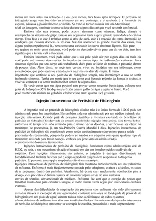 menos um hora antes das refeições e / ou, pelo menos, três horas após refeições. O peróxido de
hidrogénio reage com bactérias do alimento em seu estômago, e o resultado é a formação de
espuma, náuseas e, possivelmente, o vómito. Se você se tornar náuseas em um determinado
nível de dosagem, continuar a tomar a dose durante alguns dias até que você se sentir confortável.
Embora não seja comum, pode ocorrer sintomas como náuseas, fadiga, diarreia e
constipação ou sintomas de gripe como o seu organismo tenta expelir grande quantidades de células
mortas. Esta fase é o que é referido como a crise de cura, que é a reacção do corpo àremoção de
condições que causam doenças ou tóxicos. Não faz acontecer na grande maioria dos casos, mas
alguns podem experimentá-la,, bem como uma variedade de outros sintomas ligeiros. Não pare
seu regime se sentir estes sintomas, você pode ser desconfortáveis para um dia ou dois, mas isso
significa que a terapia está a funcionar.
Embora incomum, você pode achar que a sua pele pode sair por alguns dias ou mais, ou
você pode até mesmo desenvolver furúnculos ou outros tipos de inflamações cutâneas. Estes
sintomas significa que seu corpo está trabalhando duro para se livrar de toxinas, e passarão dentro
de poucos dias. Além disso, se você tem certeza vírus ou bactérias em seu estômago, como
estreptococo, que pode sentir-se enjoada para os primeiros dias de terapia. É muito
importante que continue o seu peróxido de hidrogênio terapia, não interromper o uso se sentir
incômodo sintomas. Tenha em mente que o seu corpo está livrando próprio da doença e toxinas, e
você vai começar a se sentir muito melhor dentro de alguns dias.
Se você quiser que sua água potável para provar como nascente fresca água, coloque sete
gotas de hidrogênio 35% food-grade peróxido em um galão de água e agitar o frasco. Você
pode manter esta mistura na geladeira e beber como tanto quanto você gostaria.
Injeção intravenosa de Peróxido de Hidrogênio
A ingestão oral de peróxido de hidrogénio diluído não é o única forma de H2O2 pode ser
administrado para fins terapêuticos. Ele também pode ser administrado por um médico treinado via
injecção intravenosa. Grande parte da pesquisa científica e literatura exaltando os benefícios de
peróxido de hidrogênio foi derivada de estudos envolvendo injecção intravenosa. Este forma de bio-
oxidativas de terapia tem sido utilizado para o último várias décadas, e verificou-se ser eficaz no
tratamento de pneumonia, já em pós-Primeira Guerra Mundial I dias. Injecções intravenosas de
peróxido de hidrogénio são considerado como sendo particularmente conveniente para a saúde
praticantes de recomendar, porque eles podem ser usados em conjunto com quase qualquer tipo de
tratamento utilizado para tratar doenças, embora eles precisam ser administrados
separadamente dos outros tratamentos.
Injeções intravenosas de peróxido de hidrogênio funcionam como administração oral de
H2O2, ou seja, o seu mecanismo de ação é baseado em dar um impulso tecidos saudáveis de
oxigênio. Com injeções intravenosas, no entanto, o oxigênio é entregue directamente na
bloodstreamand também faz com que o corpo a produzir oxigénio em resposta ao hidrogénio
peróxido. É, portanto, uma opção terapêutica viável na sua própria.
Injecções intravenosas de peróxido de hidrogénio têm mostrado particularmente útil no tratamento
de enfisema. Enfisema é mais freqüentemente causada pelo tabagismo, e ataca o alvéolos, os sacos
de ar pequenas, dentro dos pulmões. Atualmente, há existe cura amplamente reconhecido para a
doença, e os pacientes só foram capazes de encontrar algum alívio de seus sintomas
através de técnicas convencionais de médicos. Enfisema faz com que o coração da pessoa que
trabalhar muito duro para circular o sangue, e morte muitas vezes segue por insuficiência cardíaca
eventual.
Apesar das dificuldades de respiração dos pacientes com enfisema têm sido efetivamente
aliviadas através da execução de um vaporizador (contendo uma onça de food-grade de peróxido de
hidrogênio em um galão de água) durante toda a noite, a eliminação de todos os outros
efeitos drásticos de enfisema tem sido uma tarefa desafiadora. Em este sentido injecção intravenosa
de peróxido de hidrogénio tem tornar-se a terapia de escolha, produzindo o mais surpreendente
 