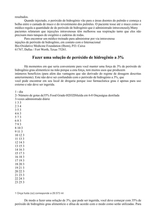 resultados.
Quando injectado, o peróxido de hidrogénio vão para o áreas doentes do pulmão e começa a
bolha entre o camada de muco e do revestimento dos pulmões. O paciente tosse até o muco como o
médico regula a quantidade de de peróxido de hidrogénio que é administrado intravenously.Many
pacientes relataram que injecções intravenosas têm melhorou sua respiração tanto que eles não
precisam mais tanques de oxigênio e cadeiras de rodas.
Para encontrar um médico treinado para administrar por via intravenosa
injeções de peróxido de hidrogênio, em contato com o Internacional
Bio-Oxidative Medicine Foundation (Ibom), P.O. Caixa
61767, Dallas / Fort Worth, Texas 75261.
Fazer uma solução de peróxido de hidrogênio a 3%
Há momentos em que seria conveniente para você manter uma força de 3% de peróxido de
hidrogênio grau alimentício na mão porque a esta força, tem muitos usos que produzem
inúmeros benefícios (para além das vantagens que são derivado do regime de dosagem descritas
anteriormente). Este não deve ser confundido com o peróxido de hidrogénio a 3%, que
você pode encontrar em seu local de drogaria porque isso farmacêutica grau é apenas para uso
externo e não deve ser ingerida.
1 - dia
2- Número de gotas de35% Food Grade-H2O2Diluída em 6-8 Onçaságua destilada
3-vezes administrado diário
1 3 3
2 3 4
3 5 3
4 6 3
5 7 3
6 8 3
7 9 3
8 10 3
9 11 3
10 12 3
11 13 3
12 14 3
13 15 3
14 16 3
15 17 3
16 18 3
17 19 3
18 20 3
19 21 3
20 22 3
21 23 3
22 24 3
23 25 3
1 Onça fuida (oz) corresponde a 29.573 ml
De modo a fazer uma solução de 3%, que pode ser ingerida, você deve começar com 35% de
peróxido de hidrogênio grau alimentício e dilua de acordo com o modo como serão utilizadas. Para
 