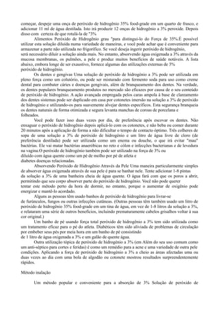 começar, despeje uma onça de peróxido de hidrogênio 35% food-grade em um quarto de frasco, e
adicionar 11 ml de água destilada. Isto irá produzir 12 onças de hidrogênio a 3% peroxide. Depois
disso com certeza de que rotulá-la de "3%
Alimentos Peróxido de Hidrogênio grau "para distingui-lo do Força de 35%.É possível
utilizar esta solução diluída numa variedade de maneiras, e você pode achar que é conveniente para
armazenar a parte não utilizada no frigorífico. Se você deseja ingerir peróxido de hidrogênio,
será necessário diluir a solução ainda mais. No entanto, absorvendo água oxigenada a 3% através da
mucosa membranas, os pulmões, a pele e produz muitos benefícios de saúde notáveis. A lista
abaixo, embora longe de ser exaustivo, fornece algumas das utilizações externas de 3%
peróxido de hidrogênio.
Os dentes e gengivas Uma solução de peróxido de hidrogénio a 3% pode ser utilizada em
pleno força como um colutório, ou pode ser misturado com fermento soda para uso como creme
dental para combater cáries e doenças gengivais, além de branqueamento dos dentes. Na verdade,
os dentes populares branqueamento produtos no mercado são eficazes por causa de o seu conteúdo
de peróxido de hidrogénio. A ação avançada empregada pelos caras ampola à base de clareamento
dos dentes sistemas pode ser duplicado em casa por cotonetes imersão na solução a 3% de peróxido
de hidrogénio e utilizando-os para suavemente alvejar dentes específicos. Esta segurança branqueia
os dentes naturais de forma otimizada e segura levanta manchas de coroas de porcelana e
folheados.
Você pode fazer isso duas vezes por dia, de preferência após escovar os dentes. Não
enxaguar o peróxido de hidrogênio depois aplicá-lo com os cotonetes, e não beba ou comer durante
20 minutos após a aplicação de forma a não dificultar o tempo de contacto óptimo. Três colheres de
sopa de uma solução a 3% de peróxido de hidrogénio e um litro de água livre de cloro (de
preferência destilada) pode ser utilizada como um enema ou douche, o que irá evitar "mau"
bactérias. Ele vai matar bactérias anaeróbicas no reto e cólon e infecções bacterianas e de levedura
na vagina.O peróxido de hidrogénio também pode ser utilizado na força de 3% ou
diluído com água quente como um pé de molho por pé de atleta e
diabetes doenças relacionadas.
Absorvendo Peróxido de Hidrogênio Através da Pele Uma maneira particularmente simples
de absorver água oxigenada através de sua pele é para se banhar nele. Tente adicionar 1-8 pintas
da solução a 3% de uma banheira cheia de água quente. O água fará com que os poros a abrir,
permitindo que seu corpo absorver parte do peróxido de hidrogénio. Você não pode querer
tentar este método perto da hora de dormir, no entanto, porque o aumentar de oxigênio pode
energizar e mantê-lo acordado.
Alguns as pessoas têm usado banhos de peróxido de hidrogênio para livrar-se
de furúnculos, fungos ou outras infecções cutâneas. (Outras pessoas têm também usado um litro de
peróxido de hidrogênio 35% food-grade em um tina de água, em vez de 1-8 litros da solução a 3%,
e relataram uma série de outros benefícios, incluindo prematuramente cabelos grisalhos voltar à sua
cor original.)
Um banho de pé usando força total peróxido de hidrogênio a 3% tem sido utilizada como
um tratamento eficaz para o pé do atleta. Diabéticos têm sido aliviada de problemas de circulação
por embeber seus pés por meia hora em um banho de pé consistindo
de 1 litro de água oxigenada a 3% e um galão de quente água.
Outra utilização tópica de peróxido de hidrogénio a 3% (em Além do seu uso comum como
um anti-séptico para cortes e feridas) é como um remédio para a acne e uma variedade de outra pele
condições. Aplicando a força de peróxido de hidrogénio a 3% a cheio as áreas afectadas uma ou
duas vezes ao dia com uma bola de algodão ou cotonete mostrou resultados surpreendentemente
rápidos.
Método inalação
Um método popular e conveniente para a absorção de 3% Solução de peróxido de
 