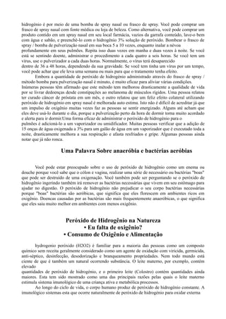 hidrogénio é por meio de uma bomba de spray nasal ou frasco de spray. Você pode comprar um
frasco de spray nasal com fonte médica ou loja de beleza. Como alternativa, você pode comprar um
produto contido em um spray nasal em seu local farmácia, vazios da garrafa conteúdo, lave-o bem
com água e sabão, e preenchê-lo com o hidrogênio 3% solução de peróxido. Bombear o frasco de
spray / bomba de pulverização nasal em sua boca 5 a 10 vezes, enquanto inalar a névoa
profundamente em seus pulmões. Repita isso duas vezes em manha e duas vezes à noite. Se você
está se sentindo doente, administrar o procedimento a cada quatro a seis horas. Se você tem um
vírus, use o pulverizador a cada duas horas. Normalmente, o vírus terá desaparecido
dentro de 36 a 48 horas, dependendo da sua gravidade. Se você tem tinha um vírus por um tempo,
você pode achar que ele leva uma semana ou mais para que o tratamento tenha efeito.
Embora a quantidade de peróxido de hidrogénio administrado através do frasco de spray /
método bomba para pulverização nasal é minuto, é muito eficaz para aliviar várias condições.
Inúmeras pessoas têm afirmado que este método tem melhorou drasticamente a qualidade de vida
por se livrar dedoenças desde constipações ao melanoma de músculos rígidos. Uma pessoa relatou
ter curado câncer de próstata em um mês, e outro relatou que um feliz efeito colateral utilizando
peróxido de hidrogénio em spray nasal é melhorada auto estima. Isto não é difícil de acreditar já que
um impulso de oxigênio muitas vezes faz as pessoas se sentir energizado. Alguns até acham que
eles deve usá-lo durante o dia, porque a pulverização perto da hora de dormir torna muito acordado
e alerta para ir dormir.Uma forma eficaz de administrar o peróxido de hidrogénio para o
pulmões é adicioná-lo a um vaporizador ou umidificador. Muitas pessoas verificar que a adição de
15 onças de água oxigenada a 3% para um galão de água em um vaporizador que é executado toda a
noite, drasticamente melhora a sua respiração e afasta resfriados e gripe. Algumas pessoas ainda
notar que já não ronca.
Uma Palavra Sobre anaeróbia e bactérias aeróbias
Você pode estar preocupado sobre o uso de peróxido de hidrogênio como um enema ou
douche porque você sabe que o cólon e vagina, realizar uma série de necessário ou bactérias "boas"
que pode ser destruído de uma oxigenação. Você também pode ser perguntando se o peróxido de
hidrogênio ingerindo também irá remover as bactérias necessárias que vivem em seu estômago para
ajudar no digestão. O peróxido de hidrogênio não prejudicar o seu corpo bactérias necessárias
porque "boas" bactérias são aeróbicas, que significa que eles florescem em ambientes ricos em
oxigênio. Doencas causadas por as bactérias são mais frequentemente anaeróbicas, o que significa
que eles saiu muito melhor em ambientes com menos oxigênio.
Peróxido de Hidrogênio na Natureza
• Eu falta de oxigênio?
• Consumo de Oxigênio e Alimentação
hydrogenio peróxido (H2O2) é familiar para a maioria das pessoas como um composto
químico sem receita geralmente considerado como um agente de oxidação com viricida, germicida,
anti-séptico, desinfecção, desodorização e branqueamento propriedades. Nem todo mundo está
ciente de que é também um natural ocorrendo substância. O leite materno, por exemplo, contém
elevado
quantidades de peróxido de hidrogénio, e o primeiro leite (Colostro) contém quantidades ainda
maiores. Esta tem sido mostrado como uma das principais razões pelas quais o leite materno
estimula sistema imunológico de uma criança ativa e metabólica processos.
Ao longo do ciclo de vida, o corpo humano produz de peróxido de hidrogénio constante. A
imunológico sistemas esta que ocorre naturalmente de peróxido de hidrogénio para oxidar externa
 