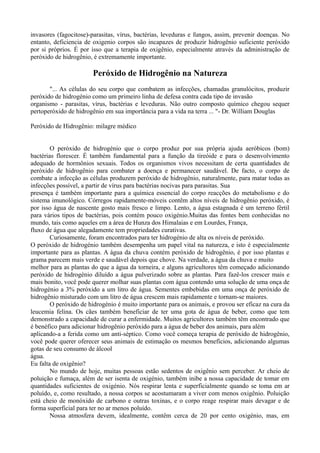 invasores (fagocitose)-parasitas, vírus, bactérias, leveduras e fungos, assim, prevenir doenças. No
entanto, deficiencia de oxigenio corpos são incapazes de produzir hidrogênio suficiente peróxido
por si próprios. É por isso que a terapia de oxigênio, especialmente através da administração de
peróxido de hidrogênio, é extremamente importante.
Peróxido de Hidrogênio na Natureza
"... As células do seu corpo que combatem as infecções, chamadas granulócitos, produzir
peróxido de hidrogénio como um primeiro linha de defesa contra cada tipo de invasão
organismo - parasitas, vírus, bactérias e leveduras. Não outro composto químico chegou sequer
pertoperóxido de hidrogênio em sua importância para a vida na terra ... "- Dr. William Douglas
Peróxido de Hidrogênio: milagre médico
O peróxido de hidrogénio que o corpo produz por sua própria ajuda aeróbicos (bom)
bactérias florescer. É também fundamental para a função da tireóide e para o desenvolvimento
adequado de hormônios sexuais. Todos os organismos vivos necessitam de certa quantidades de
peróxido de hidrogênio para combater a doença e permanecer saudável. De facto, o corpo de
combate a infecção as células produzem peróxido de hidrogênio, naturalmente, para matar todas as
infecções possível, a partir de vírus para bactérias nocivas para parasitas. Sua
presença é também importante para a química essencial do corpo reacções do metabolismo e do
sistema imunológico. Córregos rapidamente-móveis contêm altos níveis de hidrogênio peróxido, é
por isso água de nascente gosto mais fresco e limpo. Lento, a água estagnada é um terreno fértil
para vários tipos de bactérias, pois contém pouco oxigénio.Muitas das fontes bem conhecidas no
mundo, tais como aqueles em a área de Hunza dos Himalaias e em Lourdes, França,
fluxo de água que alegadamente tem propriedades curativas.
Curiosamente, foram encontrados para ter hidrogénio de alta os níveis de peróxido.
O peróxido de hidrogénio também desempenha um papel vital na natureza, e isto é especialmente
importante para as plantas. A água da chuva contém peróxido de hidrogênio, é por isso plantas e
grama parecem mais verde e saudável depois que chove. Na verdade, a água da chuva e muito
melhor para as plantas do que a água da torneira, e alguns agricultores têm começado adicionando
peróxido de hidrogénio diluído a água pulverizado sobre as plantas. Para fazê-los crescer mais e
mais bonito, você pode querer molhar suas plantas com água contendo uma solução de uma onça de
hidrogénio a 3% peróxido a um litro de água. Sementes embebidas em uma onça de peróxido de
hidrogênio misturado com um litro de água crescem mais rapidamente e tornam-se maiores.
O peróxido de hidrogénio é muito importante para os animais, e provou ser eficaz na cura da
leucemia felina. Os cães também beneficiar de ter uma gota de água de beber, como que tem
demonstrado a capacidade de curar a enfermidade. Muitos agricultores também têm encontrado que
é benéfico para adicionar hidrogênio peróxido para a água de beber dos animais, para além
aplicando-a a ferida como um anti-séptico. Como você começa terapia de peróxido de hidrogênio,
você pode querer oferecer seus animais de estimação os mesmos benefícios, adicionando algumas
gotas de seu consumo de álcool
água.
Eu falta de oxigênio?
No mundo de hoje, muitas pessoas estão sedentos de oxigênio sem perceber. Ar cheio de
poluição e fumaça, além de ser isenta de oxigénio, também inibe a nossa capacidade de tomar em
quantidades suficientes de oxigénio. Nós respirar lenta e superficialmente quando se toma em ar
poluído, e, como resultado, a nossa corpos se acostumaram a viver com menos oxigênio. Poluição
está cheio de monóxido de carbono e outras toxinas, e o corpo reage respirar mais devagar e de
forma superficial para ter no ar menos poluído.
Nossa atmosfera devem, idealmente, contêm cerca de 20 por cento oxigénio, mas, em
 