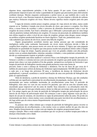 algumas áreas, especialmente poluídos, é tão baixo quanto 10 por cento. Como resultado, é
praticamente impossível para nós inalar a quantidade de oxigênio que precisamos para efetivamente
combater doenças. Mesmo enquanto continuamos a poluir nosso ar, que também são o corte de
árvores no local, e nas florestas tropicais de alarmante taxas. Árvores respirar o dióxido de carbono
que expira,e fornecem oxigênio em troca. Menos árvores significa menos oxigênio para nós para
respirar.
A água da torneira contém pouco oxigênio, porque ele viaja através de tubos, nunca sendo
exposto ao ar. Também é tratada com níveis elevados de cloro, que remove o oxigénio. Em Além
disso, a nossa forma de cozinhar e sobre o processo de alimentos drasticamente reduz o teor de
oxigênio da nossa comida. Fast food e alimentos que é fabricado e processado para ter uma longa
vida de prateleira tenham deficiência de oxigênio. O excesso de prescrição de antibióticos também
tem efeitos negativos sobre o nível de um corpo de oxigênio, porque estas drogas, causar estragos
na aeróbica oxigênio produzindo bactérias no tracto digestivo. Tudo isto, juntamente com a
vida sedentária que muitos de nós levar, causar uma falta de oxigênio.
Alguns pesquisadores acreditam mesmo que muitas pessoas que são considerada de
inteligência média estão realmente funcionando em níveis muito inferiores devido à falta de
oxigênio.Sem oxigênio, uma pessoa morre em cerca de nove minutos. É lógico que uma pequena
diminuição no quantidade de oxigênio que uma pessoa recebe terá prejudicial efeitos sobre a função
do cérebro ao longo do tempo. Aquelas pessoas que viver em grandes cidades com alta poluição
muitas vezes se sentem deprimidos, sintomas cansados e irritados, e estes poderiam certamente ser
devido ao continuamente respirar ar poluído e poluição .
Completando uma dieta saudável e exercício físico com hidrogênio terapia de peróxido, irá
fornecer o cérebro e o sistema nervoso com um aumento de oxigênio que pode ajudar uma pessoa a
pensar mais clara e ser mais produtivo.Um das grandes perspectivas excitantes no horizonte é que
terapia de peróxido de hidrogênio mostra uma grande promessa como uma forma de
prevenir, tratar e curar a doença de Alzheimer e demência. Em luz do facto de que cerca de 4
milhões de americanos sofrem da doença de Alzheimer (aproximadamente 360.000 desenvolvê-lo
a cada ano, e ao longo dos próximos 50 anos, a incidência da doença de Alzheimer deverá
quadruplicar), o pessoal, econômico e social ramificações de uma cura peróxido de hidrogênio não
pode ser superestimada.
Além de demência, a perda de memória e doença de Alzheimer Doença, que são condições
sofridas por um significativo percentual de envelhecimento da população, muitos idosos são
atormentado por outras realidades incómodas do envelhecimento como bem. O peróxido de
hidrogênio, mais uma vez vem em seu socorro.Um paciente, que está na casa dos sessenta anos,
encontrado quase impossível sair da cama de manhã. Seus músculos e as articulações eram tão
dolorido e duro que ele tem que rolarda cama e deitar no chão por um tempo antes que ele pudesse
pé. Um amigo sugeriu que ele tente de peróxido de hidrogênio terapia por pulverização da névoa
através de um frasco de pulverização nasal. Ele começou a usar o spray algumas vezes por dia, e
depois de um par de semanas, ele encontrou-se capaz de praticamente saltar da cama. Ele já não era
atormentado por dores e dores muitas vezes considerada uma parte inevitável do envelhecimento, e
ele logo achou que ele estava menos frequentemente visitado por vírus e
outras doenças.
As pessoas mais velhas relatam que a terapia de peróxido de hidrogênio parece inverter os
efeitos prejudiciais de envelhecimento, e eles muitas vezes se sentem melhor do que eles têm em
anos. Simples fornecimento de o corpo com um impulso de oxigênio proporcionará maior
energia e atenção. Mais e mais médicos acreditam que ele vai provar a melhor terapia para todas as
doenças relacionadas com a idade.
Consumo de oxigênio e alimento
Comer demais é uma prática comum na vida moderna. O pessoa média come mais comida do que a
 