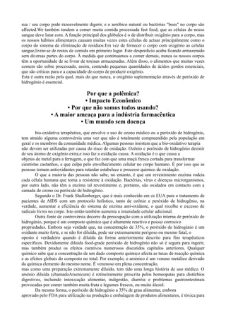 sua / seu corpo pode razoavelmente digerir, e o aeróbico natural ou bactérias "boas" no corpo são
affected.We também tendem a comer muita comida processada fast food, que as células do nosso
sangue deve lutar com. A função principal dos glóbulos é o de distribuir oxigênio para o corpo, mas
os nossos hábitos alimentares causam muitas vezes estes células de actuar principalmente como o
corpo do sistema de eliminação de resíduos.Em vez de fornecer o corpo com oxigénio as celulas
sangue,livrar-se de restos de comida em primeiro lugar. Este desperdício acaba ficando armazenado
sem diversas partes do corpo. À medida que continuamos a comer demais, nunca os nossos corpos
têm a oportunidade de se livrar de toxinas armazenadas. Além disso, o alimentos que muitas vezes
comem são sobre processado, assim, contendo pequenas quantidades de ácidos gordos essenciais,
que são críticas para o a capacidade do corpo de produzir oxigênio.
Esta é outra razão pela qual, mais do que nunca, o oxigênio suplementação através de peróxido de
hidrogênio é essencial.
Por que a polêmica?
• Impacto Econômico
• Por que não somos todos usando?
• A maior ameaça para a indústria farmacêutica
• Um mundo sem doença
bio-oxidativa terapêutica, que envolve o uso de ozono médico ou o peróxido de hidrogénio,
tem atraído alguma controvérsia uma vez que não é totalmente compreendido pela população em
geral e os membros da comunidade médica. Algumas pessoas insistem que a bio-oxidativo terapia
não devem ser utilizadas por causa do risco de oxidação. Ozônio e peróxido de hidrogênio desistir
de seu átomo de oxigênio extra,e isso faz a oxidação causa. A oxidação é o que causa a
objetos de metal para a ferrugem, o que faz com que uma maçã fresca cortada para transformar
cientistas castanhos, e que culpa pelo envelhecimento celular no corpo humano. É por isso que as
pessoas tomam antioxidantes para retardar estabelece o processo químico de oxidação.
O que a maioria das pessoas não sabe, no entanto, é que um revestimento enzima rodeia
cada célula humana que torna a resistente à oxidação. Bactérias, vírus e doenças microrganismos,
por outro lado, não têm a enzima tal revestimento e, portanto, são oxidados em contacto com a
camada de ozono ou peróxido de hidrogênio.
Segundo o Dr. Frank Shallenberger, que é mais conhecido em os EUA para o tratamento de
pacientes de AIDS com um protocolo holístico, tanto de ozônio e peróxido de hidrogênio, na
verdade, aumentar a eficiência do sistema de enzima anti-oxidante, o qual recolhe o excesso de
radicais livres no corpo. Isto então também aumenta a imunidade celular adicional.
Outra fonte de controvérsia decorre da preocupação com a utilização interna de peróxido de
hidrogénio, porque é um composto químico que é altamente reactivo e possui corrosivo
propriedades. Embora seja verdade que, na concentração de 35%, o peróxido de hidrogénio é um
oxidante muito forte, e se não for diluída, pode ser extremamente perigoso ou mesmo fatal, o
oposto é verdadeiro quando é diluída da forma anteriormente descrito para fins terapêuticos
específicos. Devidamente diluída food-grade peróxido de hidrogênio não só é segura para ingerir,
mas também produz os efeitos curativos numerosos discutidos capítulos anteriores. Qualquer
químico sabe que a concentração de um dado composto químico afecta as taxas de reacção química
e as efeitos globais do composto no total. Por exemplo, o arsénico é um veneno metálico derivado
da química elemento do mesmo nome. É venenoso em plena concentração,
mas como uma preparação extremamente diluído, tem tido uma longa história de uso médico. O
arsénio diluída (chamadoArsenicum) é rotineiramente prescrita pelos homeopatas para distúrbios
digestivos, incluindo intoxicação alimentar, indigestão, diarréia e problemas gastrointestinais
provocadas por comer também muita fruta e legumes frescos, ou muito álcool.
Da mesma forma, o peróxido de hidrogénio a 35% de grau alimentar, embora
aprovado pelo FDA para utilização na produção e embalagem de produtos alimentares, é tóxica para
 