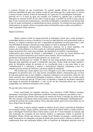 o consumo humano em que concentração. No entanto, quando diluído em uma quantidade
suficiente quantidade de água, que oxigena o corpo de uma forma que faz o corpo curar a si mesmo
e tornar-se imune a doença. O dose de manutenção, de 3 gotas de 35% de hidrogénio food-grade
peróxido em 6 a 8 onças de água, por exemplo (ver Capítulo 4), significa que o peróxido de
hidrogénio só constitui 0,104% de um vidro 6 onças de água, ou 0,078% de um de 8 onças copo de
água. Como a maioria dos medicamentos, o peróxido de hidrogênio é prejudicial ou até mesmo fatal
se não for usado corretamente ou administrado em doses incorretas. Ao contrário da maior parte dos
medicamentos, no entanto, oferece um grande número de benefícios para a saúde, sem danificar o
corpo ou produzir efeitos adversos.
Impacto Econômico
Muitos usuários ávidos de terapia peróxido de hidrogênio insistir que a razão principal a
comunidade médica se recusa a reconhecer a sua incrível capacidade de curar praticamente todas as
doenças, é o impacto económico que terá. A capacidade do população em geral para tratar e curar
uma infinidade de doenças e doenças por conta própria vai fazer os empregos de médico
médicos e pesquisadores desnecessários. Farmacêutico empresas vai se tornar supérfluo. Em
resumo, não existe dinheiro a ser feito a partir de a utilização generalizada de hidrogénio
terapia de peróxido.Nós, como uma sociedade, são dependentes de médicos e farmacêuticos
medicamentos para controle de doenças e enfermidades, e as pessoas que fazem dinheiro com
médico convencional tratamentos quer mantê-lo dessa maneira. Novos tratamentos são
geralmente riram quando descoberto pela primeira vez, porque eles
parece muito absurdo para ser verdade. Só depois de uma longa gestação período que eles estão
abraçados pela população em geral e considerados relevantes. Somos ainda um longo caminho a
partir do hidrogênio terapia de peróxido de ser reconhecida como a cura para todos os que
verdadeiramente é, e, entretanto, a médicos e farmacêuticos indústrias continuarão a ficar rico,
enquanto pessoas morrem de ineficazes e perigosos opções de tratamento.
Não acredito que o hype negativo que você é obrigado a ouvir sobre a terapia de peróxido de
hidrogênio nos próximos anos. Lá é uma enorme comunidade médica e farmacêutica que vai fazer
de tudo para garantir que os seus trabalhos e empresas continuam a ser necessárias, então eles vão
tentar convencer que o peróxido de hidrogênio é perigoso e ridículo - mesmo que se tenha curado
doenças com sucesso por mais de 170 anos.Você vai aprender a verdade de sua própria experiência
com terapia de peróxido de hidrogênio, e você vai ser um dos iluminado poucas que o ajudam
compartilhar esse método de tratamento com o mundo.
Por que não somos todos usando?
Como mencionado em capítulos anteriores, uma estimativa 15.000 Médicos europeus,
naturopatas e homeopatas foram legalmente usando bio-oxidativo terapia em suas práticas, mas o
número de médicos que utilizam essas terapias na América do Norte é estimado em menos do que
500. Isto é porque a informação sobre ozônio médico e peróxido de hidrogênio é deliberadamente
excluída do currículo das escolas médicas. Nosso educação médica atual coloca forte ênfase em vez
disso, droga à base de terapias.
Além disso, as placas médicas impedir os médicos de uso ozônio e peróxido de hidrogênio
em sua prática médica. Alguns médicos, incluindo o falecido Dr. Robert Atkins, a médico observou
para a Abordagem Nutricional Atkins (Atkins dieta) e autor de 17 livros baseados na nutrição, têm
sido ameaçados de revogação de suas licenças médicas se administrar ozônio ou peróxido de
hidrogênio. Muitas clínicas que ofereceu a terapia foram fechados no passado, e profissionais de
saúde foram presos ou ameaçados com pena de prisão pelo mesmo motivo. Mesmo os médicos que
simplesmente fazer uma declaração pública sobre os benefícios do hidrogênio peróxido (sem, na
 