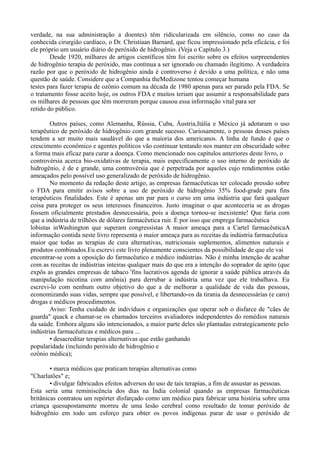 verdade, na sua administração a doentes) têm ridicularizada em silêncio, como no caso da
conhecida cirurgião cardíaco, o Dr. Christiaan Barnard, que ficou impressionado pela eficácia, e foi
ele próprio um usuário diário de peróxido de hidrogênio. (Veja o Capítulo 3.)
Desde 1920, milhares de artigos científicos têm foi escrito sobre os efeitos surpreendentes
de hidrogênio terapia de peróxido, mas continua a ser ignorado ou chamado ilegítimo. A verdadeira
razão por que o peróxido de hidrogênio ainda é controverso é devido a uma política, e não uma
questão de saúde. Considere que a Companhia theMedizone tentou começar humana
testes para fazer terapia de ozônio comum na década de 1980 apenas para ser parado pela FDA. Se
o tratamento fosse aceito hoje, os outros FDA e muitos teriam que assumir a responsabilidade para
os milhares de pessoas que têm morreram porque causou essa informação vital para ser
retido do público.
Outros países, como Alemanha, Rússia, Cuba, Áustria,Itália e México já adotaram o uso
terapêutico de peróxido de hidrogênio com grande sucesso. Curiosamente, o pessoas desses países
tendem a ser muito mais saudável do que a maioria dos americanos. A linha de fundo é que o
crescimento econômico e agentes políticos vão continuar tentando nos manter em obscuridade sobre
a forma mais eficaz para curar a doença. Como mencionado nos capítulos anteriores deste livro, o
controvérsia acerca bio-oxidativas de terapia, mais especificamente o uso interno de peróxido de
hidrogênio, é de e grande, uma controvérsia que é perpetrada por aqueles cujo rendimentos estão
ameaçados pelo possível uso generalizado de peróxido de hidrogênio.
No momento da redação deste artigo, as empresas farmacêuticas ter colocado pressão sobre
o FDA para emitir avisos sobre a uso de peróxido de hidrogênio 35% food-grade para fins
terapêuticos finalidades. Este é apenas um par para o curso em uma indústria que fará qualquer
coisa para proteger os seus interesses financeiros. Justo imaginar o que aconteceria se as drogas
fossem oficialmente prestados desnecessária, pois a doença tornou-se inexistente! Que faria com
que a indústria de trilhões de dólares farmacêutica ruir. É por isso que emprega farmacêutica
lobistas inWashington que superam congressistas A maior ameaça para a Cartel farmacêuticaA
informação contida neste livro representa o maior ameaça para as receitas da indústria farmacêutica
maior que todas as terapias de cura alternativas, nutricionais suplementos, alimentos naturais e
produtos combinados.Eu escrevi este livro plenamente conscientes da possibilidade de que ele vai
encontrar-se com a oposição do farmacêutico e médico indústrias. Não é minha intenção de acabar
com as receitas de indústrias inteiras qualquer mais do que era a intenção do soprador de apito (que
expôs as grandes empresas de tabaco 'fins lucrativos agenda de ignorar a saúde pública através da
manipulação nicotina com amônia) para derrubar a indústria uma vez que ele trabalhava. Eu
escrevi-lo com nenhum outro objetivo do que a de melhorar a qualidade de vida das pessoas,
economizando suas vidas, sempre que possível, e libertando-os da tirania da desnecessárias (e caro)
drogas e médicos procedimentos.
Aviso: Tenha cuidado de indivíduos e organizações que operar sob o disfarce de "cães de
guarda" quack e chamar-se os chamados terceiros avaliadores independentes do remédios naturais
da saúde. Embora alguns são intencionados, a maior parte deles são plantadas estrategicamente pelo
indústrias farmacêuticas e médicos para ...
• desacreditar terapias alternativas que estão ganhando
popularidade (incluindo peróxido de hidrogênio e
ozônio médica);
• marca médicos que praticam terapias alternativas como
"Charlatões" e;
• divulgar fabricados efeitos adversos do uso de tais terapias, a fim de assustar as pessoas.
Esta seria uma reminiscência dos dias na Índia colonial quando as empresas farmacêuticas
britânicas contratou um repórter disfarçado como um médico para fabricar uma história sobre uma
criança quesupostamente morreu de uma lesão cerebral como resultado de tomar peróxido de
hidrogênio em todo um esforço para obter os povos indígenas parar de usar o peróxido de
 