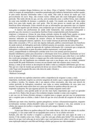 hidrogênio e comprar drogas britânicos em vez disso. (Veja o Capítulo 3.)Estar bem informados
sobre os truques de manipulação e manobras perpetradas pela indústria farmacêutica melhor equipá-
lo para tomar decisões informadas sobre o seu saúde. Não ceda às táticas de medo que você
provavelmente irá ouvir. Hoje, não existem razões válidas para não usam hidrogênio terapia de
peróxido. Não tenho dúvida de que, um dia, será reconhecida como a melhor forma, mais simples
de curar uma multidão de doenças e condições de saúde. Um mundo sem doença Dê uma cópia
deste livro para todo mundo que você gosta ..Não há uma pessoa no mundo que não podem
beneficiar desta informação. Estou otimista de que as informações que apresentei aqui vai inspirar
compaixão por aqueles que são doente, uma compaixão que eu espero que ofusca a atração de lucro.
A maioria dos profissionais de saúde estão lentamente, mas certamente começando a
perceber que eles mesmos (e sua próprias famílias) foram comprometidos pela farmacêutica
empresas e tornaram-se vítimas de uma droga centrada sistema de saúde.Tanto quanto eu posso
verificar, o Escritório de Alternativa Medicina dos Institutos Nacionais de Saúde (NIH) tem
interesse indicados na condução de ensaios clínicos de biooxidative terapias, tais como os
discutidos no parágrafo anterior, capítulos. Se as vendas internas de peróxido de hidrogênio
(Que estão crescendo a 15% ao ano) são alguma indicação, pública conscientização dos benefícios
de saúde notáveis de hidrogênio peróxido é definitivamente em ascensão, mesmo sem o benefício
cobertura da mídia, e, apesar da supressão de vigilante informação.Até o momento que a terapia de
hidrogênio e ozôniotorna-se parte da prática médica mainstream, você pode ajudar
outros, compartilhando as informações contidas neste livro com asmany pessoas possível.
Quando trabalhamos juntos para disseminar a informação neste livro, podemos finalmente ser livre
de ter de pagar uma trilhão de dólares para as empresas farmacêuticas que estão fazer o seu melhor
dia e noite para propagar a ilusão e o engano que eles estão interessados em nossa saúde quando
na realidade, eles são legalmente nos roubando cego com a sua drogas, sem, na verdade, restaurar
nossa health.We pode finalmente vivemos em um mundo onde não estamos mais à mercê de
doença, e onde já não temem as devastações da idade e todas as condições debilitantes que ele traz.
Não que ser o tipo de mundo que gostaria de deixar aos nossos filhos, netos e todas as gerações que
virão?Aqui está desejando-lhe uma vida cheia de saúde vibrante e
livre de doenças!
-Madison Cavanaugh
muito se tem dito nos capítulos anteriores sobre a importância de oxigenar o corpo, e mais
importante, recebendo oxigénio na corrente sanguínea de modo a que o sangue pode entregá-lo para
as células e tecidos. No entanto, não é um aspecto crítico necessário, não sóna cura através de
ozônio peróxido de hidrogênio ormedical, mas todas as outras modalidades de cura, para esse
assunto. Isso pode muito muito bem ser a peça que faltava no quebra-cabeça da cura e da
responder à pergunta: Por que algumas pessoas são curadas enquanto outros não?
A resposta a esta questão pode ser um dos mais lições importantes que você vai aprender
com este livro. Dada a fato de que a bio-oxidantes terapias inundar o corpo com oxigênio;
e, por sua vez, de forma eficiente entregar o oxigênio para o sangue; que por sua vez proporciona
que o oxigénio para as células, e dado o facto de que um nível elevado de oxigénio de tecido cria
um
ambiente que mata vírus, bactérias, agentes patogénicos, toxinas e diseasemicroorganism, enquanto
revitalizantes normais células-shouldn't todos ser curado? A resposta é sim, mas somente se as
células são capazes de receber o oxigénio fornecido pelo sangue. Quando as células
~ ~ APÊNDICE
A peça que faltava no quebra-cabeça de Cura estão abertos, eles irão ser capazes de receber
o oxigénio, e o seu corpo então irá ser equipado para curar-se. Se as células estiverem
fechado, eles não vão receber o oxigênio e, portanto, o seu corpo não será capaz de curar a si
mesmo. É tão simples como isso. Então, o que faz com que células para fechar? Em uma palavra-
stress.Eu sei que você acha que já ouviu tudo o que você precisa ouvir sobre o estresse, mas esta é
uma explicação dada por uma Harvard biólogo celular que passou sua vida estudando o
 