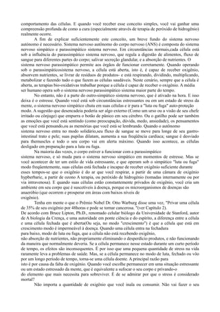 comportamento das células. E quando você receber esse conceito simples, você vai ganhar uma
compreensão profunda de como a cura (especialmente através de terapia de peróxido de hidrogênio)
realmente ocorre.
A fim de explicar suficientemente este conceito, um breve fundo do sistema nervoso
autónomo é necessário. Sistema nervoso autônomo do corpo nervoso (ANS) é composta do sistema
nervoso simpático e parassimpático sistema nervoso. Em circunstâncias normais,cada célula está
sob a influência do parassimpático sistema nervoso, que regula a digestão de alimentos, fluxo de
sangue para diferentes partes do corpo; salivar secreção glandular, e a absorção de nutrientes. O
sistema nervoso parassimpático permite aos órgãos de funcionar corretamente. Quando operando
sob o parassimpáticosistema nervoso, a célula está aberta, isto é, é capaz de receber oxigênio,
absorvem nutrientes, se livrar de resíduos de produtos- e está respirando, dividindo, multiplicando,
metabolizar e fazendo tudo o que fazem as células saudáveis. Neste cenário, sempre que a célula é
aberta, as terapias bio-oxidativas trabalhar porque a célula é capaz de receber o oxigénio. A média
ser humano opera sob o sistema nervoso parassimpático sistema maior parte do tempo.
No entanto, não é a parte do outro-simpático sistema nervoso, que é ativado na hora. E isso
deixa é o estresse. Quando você está sob circunstâncias estressantes ou em um estado de stress da
mente, o sistema nervoso simpático chuta em suas células e ir para a "luta ou fuga" auto-proteção
modo. A sugestão que desencadeia poderia ser algo externo (Como um urso ou a visão de seu chefe
irritado ou cônjuge) que empurra o botão de pânico em seu cérebro. Ou o gatilho pode ser também
as emoções que você está sentindo (como preocupação, dúvida, medo, ansiedade), os pensamentos
que você está pensando,ou as memórias que você está se lembrando. Quando o autônomo
sistema nervoso entra no modo solidário,seu fluxo de sangue se move para longe de seu gastro-
intestinal trato e pele; suas pupilas dilatam, aumenta a sua freqüência cardíaca; sangue é desviado
para themuscles e todo o seu corpo vai em alerta máximo. Quando isso acontece, as células
desligado em preparação para a luta ou fuga.
Na maioria das vezes, o corpo estiver a funcionar com a parassimpático
sistema nervoso, e só muda para o sistema nervoso simpático em momentos de estresse. Mas se
você acontecer de ter um estilo de vida estressante, e que operam sob o simpático "luta ou fuga"
modo freqüentemente, suas células está fechada e incapaz de receber oxigênio suficiente durante
esses tempos-se que o oxigênio é do ar que você respirar, a partir de uma câmara de oxigénio
hypberbaric, a partir de ozono A terapia, ou peróxido de hidrogénio (tomadas internamente ou por
via intravenosa). E quando suas células estão constantemente privados de oxigênio, você cria um
ambiente em seu corpo que é suscetíveis à doença, porque os microorganismos de doenças são
anaeróbio (que ocorrem e prosperar em áreas com baixos níveis de
oxigênio).
Tenha em mente o que o Prêmio Nobel Dr. Otto Warburg disse uma vez, "Privar uma célula
de 35% de seu oxigênio por 48horas e pode se tornar cancerosa. "(ver Capítulo 2).
De acordo com Bruce Lipton, Ph.D., renomado celular biólogo da Universidade de Stanford, autor
de A biologia da Crença, e uma autoridade em ponte ciência e do espírito, a diferença entre a célula
e uma célula fechada que é aberta(Ou seja, no modo "crescimento") é que a célula que está em
crescimento modo é impermeável à doença. Quando uma célula entra na fechadura
para baixo, modo de luta ou fuga, que a célula não está recebendo oxigênio,
não absorção de nutrientes, não propriamente eliminando o desperdício produtos, e não funcionando
da maneira que normalmente deveria. Se a célula permanece nesse estado durante um curto período
de tempo, os efeitos são inconsequentes. É por isso que uma pequena quantidade de stress na vida
raramente leva a problemas de saúde. Mas, se a célula permanece no modo de luta, fechado ou vôo
por um longo período de tempo, torna-se uma célula doente. A principal razão para
isto é por causa da falta de oxigénio. Quando você escolhe permanecer em uma situação estressante
ou um estado estressado da mente, que é equivalente a sufocar o seu corpo e privando-o
do elemento que mais necessita para sobreviver. É de se admirar por que o stress é considerado
mortal?
Não importa a quantidade de oxigênio que você inala ou consumir. Não vai fazer o seu
 