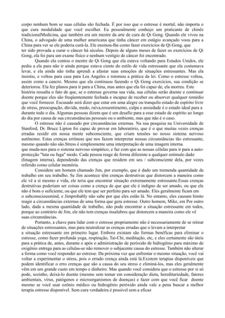 corpo nenhum bom se suas células são fechada. É por isso que o estresse é mortal, não importa o
que cura modalidade que você escolher. Eu pessoalmente conheço um praticante de chinês
tradicionalMedicina, que também era um mestre da arte de cura de Qi Gong. Quando ele viveu na
China, o advogado de uma mulher americana que tinha câncer em estágio avançado voou para a
China para ver se ele poderia curá-la. Ele ensinou-lhe como fazer exercícios de Qi Gong, que
ter sido provada a curar o câncer há séculos. Depois de alguns meses de fazer os exercícios de Qi
Gong, ela foi para um exame físico e nenhum vestígio de câncer foi encontrado.
Quando ela contou o mestre de Qi Gong que ela estava voltando para Estados Unidos, ele
pediu a ela para não ir ainda porque estava ciente do estilo de vida estressante que ela costumava
levar, e ela ainda não tinha aprendi a afastar suas emoções de situações estressantes. Mas ela
insistiu, e voltou para casa para Los Angeles e retomou a prática da lei. Como o estresse voltou,
assim como a cancro. Mesmo que ela continuou fazendo o Qi Gong exercícios, sua condição se
deteriorou. Ela fez planos para ir para a China, mas antes que ela foi capaz de, ela morreu. Este
história ressalta o fato de que, se o estresse governa sua vida, sua células serão doente e continuar
doente porque eles são freqüentemente fechada e incapaz de receber ou absorver qualquer remédio
que você fornecer. Escusado será dizer que estar em uma alegre ou tranquilo estado de espírito livre
de stress, preocupação, dúvida, medo, raiva,ressentimento, culpa e ansiedade é o estado ideal para a
durante todo o dia. Algumas pessoas dizem que é um desafio para a esse estado de espírito ao longo
do dia por causa de sua circunstâncias pessoais ou o ambiente, mas que não é o caso.
O estresse não é causado por circunstâncias externas. Na sua pesquisa na Universidade de
Stanford, Dr. Bruce Lipton foi capaz de provar em laboratório, que é o que muitas vezes crenças
erradas residir em nossa mente subconsciente, que criam tensões no nosso sistema nervoso
autônomo. Estas crenças errôneas que nos fazem interpretar nossas circunstâncias tão estressante,
mesmo quando não são.Stress é simplesmente uma interpretação de uma imagem interna
que muda-nos para o sistema nervoso simpático, e faz com que as nossas células para ir para a auto-
protecção "luta ou fuga" modo. Cada pessoa reage de forma diferente a qualquer estímulo dado
(Imagem interna), dependendo das crenças que residem em seu / subconsciente dela, por vezes
referido como celular memória.
Considere um homem chamado Jim, por exemplo, que é dado um tremenda quantidade de
trabalho em seu trabalho. Se Jim acontece têm crenças destrutivas que distorcem a maneira como
ele vê a si mesmo e vida, ele teria que encontrar situação extremamente estressante.Essas crenças
destrutivas poderiam ser coisas como a crença de que que ele é indigno de ser amado, ou que ele
não é bom o suficiente, ou que ele tem que ser perfeito para ser amado. Eles geralmente ficam em
o subconsciousmind, e Jimprobably não sabe por que eles estão lá. No entanto, eles causam himto
reagir a circunstâncias externas de uma forma que gera estresse. Outro homem, Mike, em Por outro
lado, dada a mesma quantidade de trabalho, não pode encontrar a situação estressante em todos,
porque ao contrário de Jim, ele não tem crenças insalubres que distorcem a maneira como ele vê
suas circunstâncias.
Portanto, a chave para lidar com o estresse propriamente não é necessariamente de se retirar
de situações estressantes, mas para neutralizar as crenças erradas que o levam a interpretar
a situação estressante em primeiro lugar. Embora existam são formas benéficas para eliminar o
estresse, como fazer profunda yoga, respiração, Tai-Chi, meditação, etc, e eles certamente são úteis
para a prática de, antes, durante e após o administração de peróxido de hidrogênio para máximo de
oxigênio entrega para as células-se não remover o subjacente causa do estresse. Também não alterar
a forma como você responder ao estresse. Da próxima vez que enfrentar o mesmo situação, você vai
voltar a experimentar o stress, pois o errado crença ainda está lá.Existem terapias disponíveis que
podem identificar o erro crenças que são a causa do seu stress e eliminá-los, mas eles geralmente
vêm em um grande custo em tempo e dinheiro. Mas quando você considera que o estresse por si só
pode, sozinho, deixá-lo doente (mesmo sem tomar em consideração dieta, hereditariedade, fatores
ambientais, vírus, patógenos e microorganismos de doenças) e fazer com que você ficar doente
mesmo se você usar ozônio médico ou hidrogênio peróxido ainda vale a pena buscar a melhor
terapia estresse disponível. Sem cura verdadeira é possível sem a eficaz
 