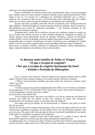 negócios) e de medicina produtos farmacêuticos.
Desde os primórdios da medicina séculos atrás, desinformação sobre a cura foi propagada
para o público através de vários métodos. O primeiro método usado, especialmente durante a Peste
Negra no dia 14 e 15 séculos, foi a abordagem da "autoridade tradicional" para a ciência e
medicina. Este consistiu na idéia de que se um proeminente pessoa declarada algo seja verdade,
então deve ser assim e observou nada em contrário era considerado como umanomalia.
Séculos mais tarde, os médicos como Ibn al-Nafis (considerado como 'fisiologista maior da
Idade Média') e Vesalius (fundador da anatomia humana moderna) substituiu anterior doutrinas e
discreditedmany das teorias de "tradicional autoridades ", com doutrinas derivadas de suas
explorações em fisiologia e anatomia.
Avançando para o século 20 em evidências com base em a medicina começou a emergir, em
que as formas mais eficazes de fazer as coisas (também chamado de "algoritmos de prática 'ou
melhor' práticas) foram identificados através de métodos científicos e ciência da informação
moderna global. A prova foi agrupada; protocolos padrão foram desenvolvidas e, posteriormente,
disseminado para os médicos e profissionais de saúde. O problema com a abordagem da "melhor
prática" é que ele serviu para suprimir todas as outras abordagens alternativas para o tratamento.
Além disso, os métodos científicos utilizados na elaboração conclusões, embora aparentemente
lógico e imparcial (portanto, de confiança), foram realmente falho.
As doenças mais temidas de Todos os Tempos
• O que é terapia de oxigênio?
• Por que a terapia de oxigênio funcionam tão bem?
• Ozônio e Peróxido de Hidrogênio
Essa é a doença mais temida na América? Segundo uma pesquisa Gallup, medo de AIDS
supera o medo de câncer, doenças cardíacas e até mesmo cegueira. Que pode ser porque ...
• "Muitos norte-americanos acreditam que quase todos são suscetíveis à doença mortal
"(fonte: New York
Vezes 6/22/08);
• O número de pessoas que foram diagnosticadas com AIDS em os EUA tornou-se alarmante
em ascensão para 35.219, e reivindicando 20.352 vidas (fonte: Centros de Controle de Doenças), e
• O mais importante, é um fato aceito que a AIDS é
não só incurável, mas também fatal.
Com os pontos em mente, qual seria a sua reação se você ouviu a notícia de que dezenas de
pacientes com AIDS têm não apenas reverteu suas sentenças de morte, mas tornaram-se
completamente livre da doença e agora vivem normal,uma vida saudável?
Sua reação seria provavelmente um de descrença,não é? Enquanto você pode ter ouvido
falar de um ou dois
Vítimas da Aids que foram curadas milagrosamente, talvez através de algum método de cura não
convencional, espontânea recuperação ou intervenção divina, você provavelmente apelidou esses
casos um acaso. Mas quem sofre várias dezenas de Aids ser curado pela modalidade de cura mesmo
já não podia ser considerado um golpe de sorte, poderiam?
Agora, considere a segunda doença mais temida América. É o grande C-câncer. Não há
praticamente ninguém em América que não conheço pessoalmente alguém que tem
foi diagnosticado com, ou morreu de, câncer. Estima-se que pelo menos 560 mil norte-americanos
morrem de câncer a cada ano(cerca de 1.500 mortes por dia). Segundo a American Câncer Society
 