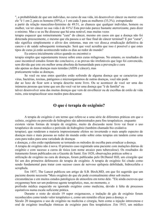 ", a probabilidade de que um indivíduo, no curso de sua vida, irá desenvolver câncer ou morrer com
ele "é 1 em 2, para os homens (50%), e 1 em cada 3 para as mulheres (33,3%). extrapolando
a partir da relação masculino-feminino de 49:51, as chances que qualquer indivíduo, homem ou
mulher, vai ter câncer no sua vida é de 41%! Esta previsão parece bastante aterrorizante, para dizer
o mínimo. Mas e se eu lhe dissesse que há uma notável, mas muitas vezes
terapia esquecer que rotineiramente "cura" do câncer, mesmo em casos em que a doença não foi
detectada precocemente, e mesmo que ela passou a ser fase final de câncer terminal? E por "curar",
não significa simplesmente o alívio dos sintomas, mas em vez disso,a erradicação definitiva de
cancro e de saúde subsequente restauração. Será que você acredita que isso é possível e que estes
tipos de curas já estão acontecendo todos os dias ao redor do mundo?
Eu estava inicialmente cético quando eu encontrei o
terapia simples que supostamente trouxe sobre estes curas milagrosas. No entanto, os resultados do
caso incontável estudos foram tão conclusivo, e as provas tão irrefutáveis que logo foi convencido,
sem dúvida que este era melhor arma absoluta da humanidade para a prevenção e cura
não apenas as duas doenças mais temidas (AIDS e câncer), mas
praticamente todas as doenças.
Se você ou seus entes queridos estão sofrendo de alguma doença que se caracteriza por
vírus, bactérias, toxinas, patógenos e microorganismos de outras doenças, você não pode
dar ao luxo de ficar sem a terapia descrita neste livro. Ou se acontecer de você ser uma das
inúmeras pessoas que teme que um dia você vai ter uma doença que "é de família" ou
talvez desenvolver uma das muitas doenças que vem de envelhecer ou de escolhas de estilo de vida
ruins, esta terapiacolocar seus medos para descansar.
O que é terapia de oxigênio?
A terapia de oxigênio é um termo que refere-se a uma série de diferentes práticas em que o
ozônio, oxigênio ou peroxido de hidrogênio são administrados para fins terapêuticos. enquanto
existem várias formas de terapia de oxigênio, muito da discussão neste livro vai focar o uso
terapêutico de ozono médico e peróxido de hidrogênio (também chamado bio oxidativa
terapias), que renderam a maioria impressionante efeitos no invertendo o mais amplo espectro de
doenças mais e mais pessoas ao redor do mundo estão sobre estas terapias em tandem como uma
cura para todos para uma variedade de doenças
e doenças, e eles estão rapidamente se tornando os métodos de escolha para erradicar a doença.
A terapia de oxigênio não é nova. O primeiro caso registrado uma paciente com inalações diárias de
oxigênio e com sucesso a curou de tísica (um nome arcaico para tuberculose). Os resultados do
tratamento foram publicados em a Gazette de Santé. Em 1820, observações práticas sobre a
utilização de oxigênio na cura de doenças, foram publicadas pelo Dr.Daniel Hill, um cirurgião que
foi um dos primeiros defensores do terapia de oxigênio. A terapia de oxigênio foi citado como
sendo fundamental para tratar com sucesso casos de nervoso epilepsia debilidade, hidrocefalia e
scrophula.
Em 1857, The Lancet publicou um artigo de S.B. Birch,MD, em que foi sugerido que um
paciente doente necessita "Mais oxigênio do que ele pode eventualmente obter sob muitos
circunstâncias e em muitos estados patológicos do atmosfera em torno dele. "Ele ainda escreveu que
oxygenmay bem ser um poderoso agente terapêutico, mas, no momento, o
profissão médica esquecido ou ignorado oxigênio como medicina, devido à falta de processos
equitativos numa escala suficiente prática.
Durante o resto do século 19 super oxigenacoes, e inalação de gás de oxigênio foram
reconhecidos como tendo valor terapêutico e, como um remédio eficaz para a doença. o
Século 20 inaugurou o uso de oxigênio na medicina e cirurgia, bem como a injeção intravenosa e
oral de oxigénio insuflação rítmicas de oxigênio para fins terapêuticos .Em 1915, um médico
 