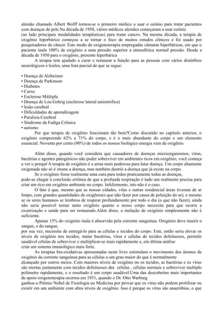alemão chamado Albert Wolff tornou-se o primeiro médico a usar o ozônio para tratar pacientes
com doenças de pele.Na década de 1950, vários médicos alemães começaram a usar ozônio
(ao lado principais modalidades terapêuticas) para tratar cancro. Na mesma década, a terapia de
oxigênio hiperbárico começou a se tornar o foco de muitos estudos clínicos e foi usado por
pesquisadores de câncer. Este modo de oxigenoterapia empregadas câmaras hiperbáricas, em que o
paciente inala 100% de oxigênio a uma pressão superior a atmosférica normal pressão. Desde a
década de 1950 para o oxigênio, presente hiperbárica
A terapia tem ajudado a curar e restaurar a função para as pessoas com vários distúrbios
neurológicos e lesões, uma lista parcial de que se segue:
• Doença de Alzheimer
• Doença de Parkinson
• Diabetes
• Curso
• Esclerose Múltipla
• Doença de Lou Gehrig (esclerose lateral amiotrófica)
• lesão cerebral
• Dificuldades de aprendizagem
• Paralisia Cerebral
• Síndrome da Fadiga Crônica
• autismo
Por que terapia de oxigênio funcionam tão bem?Como discutido no capítulo anterior, o
oxigênio compreende 62% a 71% do corpo, e é o mais abundante do corpo e um elemento
essencial. Noventa por cento (90%) de todos os nossos biológico energia vem de oxigênio.
Além disso, quando você considera que causadores de doenças microorganismos, vírus,
bactérias e agentes patogénicos não puder sobreviver em ambientes ricos em oxigênio, você começa
a ver o porquê A terapia de oxigênio é a arma mais poderosa para lutar doença. Um corpo altamente
oxigenada não só é imune a doença, mas também destrói a doença que já existe na corpo.
Se o oxigênio fosse realmente uma cura para todos praticamente todas as doenças,
pode-se chegar à conclusão errônea de que a profunda respiração é tudo um realmente precisa para
criar um rico em oxigênio ambiente no corpo. Infelizmente, isto não é o caso.
O fato é que, mesmo que as nossas cidades, vilas e outras residencial áreas tiveram de ar
limpo, com grandes quantidades de oxigênio(o que não fazer por causa de poluição do ar), e mesmo
se os seres humanos se lembrou de respirar profundamente por todo o dia (o que não fazer), ainda
não seria possível tomar tanto oxigênio quanto o nosso corpo necessita para que ocorra a
cicatrização e saúde para ser restaurado.Além disso, a inalação de oxigénio simplesmente não é
suficiente.
Apenas 15% do oxigénio inala é absorvido pela corrente sanguínea. Oxigénio deve inserir o
sangue, e do sangue,
por sua vez, necessita de entregá-lo para as células e tecidos do corpo. Este, então seria elevar os
níveis de oxigênio nos tecidos, matar bactérias, vírus e células de tecidos defeituosos, permitir
saudável células de sobreviver e multiplicar-se mais rapidamente e, em última análise
criar um sistema imunológico mais forte.
As terapias bio-oxidativas apresentadas neste livro estimulam o movimento dos átomos de
oxigênio da corrente sanguínea para as células a um grau maior do que é normalmente
alcançado por outros meios. Com maiores níveis de oxigênio no os tecidos, as bactérias e os vírus
são mortas juntamente com tecidos defeituosos das células , células normais e sobreviver multiplo
polímetro rapidamente, e o resultado é um corpo saudável.Uma das descobertas mais importantes
de apoio oxigenoterapia ocorreu em 1931, quando o Dr. Otto Warburg
ganhou o Prêmio Nobel de Fisiologia ou Medicina por provar que os vírus não podem proliferar ou
existir em um ambiente com altos níveis de oxigênio. Isso é porque os vírus são anaeróbias, o que
 
