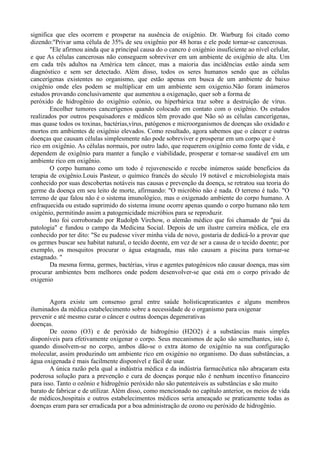 significa que eles ocorrem e prosperar na ausência de oxigênio. Dr. Warburg foi citado como
dizendo:"Privar uma célula de 35% de seu oxigênio por 48 horas e ele pode tornar-se cancerosas.
"Ele afirmou ainda que a principal causa do o cancro é oxigénio insuficiente ao nível celular,
e que As células cancerosas não conseguem sobreviver em um ambiente de oxigênio de alta. Um
em cada três adultos na América tem câncer, mas a maioria das incidências estão ainda sem
diagnóstico e sem ser detectado. Além disso, todos os seres humanos sendo que as células
cancerígenas existentes no organismo, que estão apenas em busca de um ambiente de baixo
oxigênio onde eles podem se multiplicar em um ambiente sem oxigenio.Não foram inúmeros
estudos provando conclusivamente que aumentou a oxigenação, quer sob a forma de
peróxido de hidrogênio do oxigênio ozônio, ou hiperbárica traz sobre a destruição de vírus.
Encolher tumores cancerígenos quando colocado em contato com o oxigênio. Os estudos
realizados por outros pesquisadores e médicos têm provado que Não só as células cancerígenas,
mas quase todos os toxinas, bactérias,vírus, patógenos e microorganismos de doenças são oxidado e
mortos em ambientes de oxigénio elevados. Como resultado, agora sabemos que o câncer e outras
doenças que causam células simplesmente não pode sobreviver e prosperar em um corpo que é
rico em oxigênio. As células normais, por outro lado, que requerem oxigênio como fonte de vida, e
dependem de oxigênio para manter a função e viabilidade, prosperar e tornar-se saudável em um
ambiente rico em oxigênio.
O corpo humano como um todo é rejuvenescido e recebe inúmeros saúde benefícios da
terapia de oxigênio.Louis Pasteur, o químico francês do século 19 notável e microbiologista mais
conhecido por suas descobertas notáveis nas causas e prevenção da doença, se retratou sua teoria do
germe da doença em seu leito de morte, afirmando: "O micróbio não é nada. O terreno é tudo. "O
terreno de que falou não é o sistema imunológico, mas o oxigenado ambiente do corpo humano. A
enfraquecida ou estado suprimido do sistema imune ocorre apenas quando o corpo humano não tem
oxigénio, permitindo assim a patogenicidade micróbios para se reproduzir.
Isto foi corroborado por Rudolph Virchow, o alemão médico que foi chamado de "pai da
patologia" e fundou o campo da Medicina Social. Depois de um ilustre carreira médica, ele era
conhecido por ter dito: "Se eu pudesse viver minha vida de novo, gostaria de dedicá-lo a provar que
os germes buscar seu habitat natural, o tecido doente, em vez de ser a causa de o tecido doente; por
exemplo, os mosquitos procurar o água estagnada, mas não causam a piscina para tornar-se
estagnado. "
Da mesma forma, germes, bactérias, vírus e agentes patogénicos não causar doença, mas sim
procurar ambientes bem melhores onde podem desenvolver-se que está em o corpo privado de
oxigenio
Agora existe um consenso geral entre saúde holísticapraticantes e alguns membros
iluminados da médica estabelecimento sobre a necessidade de o organismo para oxigenar
prevenir e até mesmo curar o câncer e outras doenças degenerativas
doenças.
De ozono (O3) e de peróxido de hidrogénio (H2O2) é a substâncias mais simples
disponíveis para efetivamente oxigenar o corpo. Seus mecanismos de ação são semelhantes, isto é,
quando dissolvem-se no corpo, ambos dão-se o extra átomo de oxigénio na sua configuração
molecular, assim produzindo um ambiente rico em oxigénio no organismo. Do duas substâncias, a
água oxigenada é mais facilmente disponível e fácil de usar.
A única razão pela qual a indústria médica e da indústria farmacêutica não abraçaram esta
poderosa solução para a prevenção e cura de doenças porque não é nenhum incentivo financeiro
para isso. Tanto o ozônio e hidrogênio peróxido não são patenteáveis as substâncias e são muito
barato de fabricar e de utilizar. Além disso, como mencionado no capítulo anterior, os meios de vida
de médicos,hospitais e outros estabelecimentos médicos seria ameaçado se praticamente todas as
doenças eram para ser erradicada por a boa administração de ozono ou peróxido de hidrogênio.
 