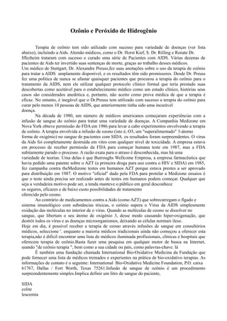 Ozônio e Peróxido de Hidrogênio
Terapia de ozônio tem sido utilizado com sucesso para variedade de doenças (ver lista
abaixo), incluindo a Aids. Alemão médicos, como o Dr. Horst Kief, S. Dr. Rilling e Renate Dr.
Iffezheim trataram com sucesso e curado uma série de Pacientes com AIDS. Várias dezenas de
pacientes de Aids ter invertido suas sentenças de morte, graças ao trabalho desses médicos.
Um médico de Stuttgart, Dr. Alexandre Preuss,fez suas anotações sobre o uso da terapia de ozônio
para tratar a AIDS amplamente disponível, e os resultados têm sido promissores. Desde Dr. Preuss
fez uma política de nunca se afastar quaisquer pacientes que procurou a terapia do ozônio para o
tratamento da AIDS, nem ele utilizar qualquer protocolo clínico formal que teria prestado suas
descobertas como aceitável para o estabelecimento médico como um estudo clínico, histórias seus
casos são considerados anedótica e, portanto, não aceito como prova médica de que a terapia é
eficaz. No entanto, é inegável que o Dr.Preuss tem utilizado com sucesso a terapia do ozônio para
curar pelo menos 10 pessoas de AIDS, que anteriormente tinha sido uma incurável
doença.
Na década de 1980, um número de médicos americanos começaram experiências com a
infusão de sangue do ozônio para tratar uma variedade de doenças. A Companhia Medizone em
Nova York obteve permissão do FDA em 1986 para levar a cabo experimentos envolvendo a terapia
de ozônio. A terapia envolvida a infusão de ozono (isto é, O3, um "superalimentado" 3-átomo
forma de oxigénio) no sangue de pacientes com SIDA. os resultados foram surpreendentes. O vírus
da Aids foi completamente destruída em vitro com qualquer nível de toxicidade. A empresa estava
em processo de receber permissão da FDA para começar humana teste em 1987, mas a FDA
subitamente parado o processo. A razão exata para o atraso é desconhecida, mas há uma
variedade de teorias. Uma delas é que Burroughs Wellcome Empresa, a empresa farmacêutica que
havia pedido uma patente sobre o AZT (a primeira droga para uso contra o HIV e SIDA) em 1985,
fez campanha contra theMedizone testes em humanos AZT porque estava prestes a ser aprovado
para distribuição em 1987. O motivo "oficial" dado pela FDA para protelar a Medizone ensaios é
que o teste ainda precisa ser realizado antes de testes em humanos podem começar. Qualquer que
seja a verdadeira motivo pode ser, a tenda manteve o público em geral desconhece
os seguros, eficazes e de baixo custo possibilidades de tratamento
oferecido pelo ozono.
Ao contrário de medicamentos contra a Aids (como AZT) que sobrecarregam o fígado e
sistema imunológico com substâncias tóxicas, o ozônio supera o Vírus da AIDS simplesmente
oxidação das moléculas no interior de o vírus. Quando as moléculas de ozono se dissolver no
sangue, que libertam o seu átomo de oxigénio 3, desse modo causando hiper-oxigenação, que
destrói todos os vírus e as doenças microorganismos, deixando as células normais ileso.
Hoje em dia, é possível receber a terapia de ozono através infusões de sangue em consultórios
médicos, seleccione '. enquanto a maioria médicos tradicionais ainda não começou a oferecer esta
terapia,não é difícil encontrar uma lista de médicos iluminada profissionais, clínicas e hospitais que
oferecem terapia de ozônio.Basta fazer uma pesquisa em qualquer motor de busca na Internet,
usando "de ozônio terapia ", bem como a sua cidade ou país, como palavras-chave. lá
É também uma fundação chamada International Bio-Oxidative Medicina da Fundação que
pode fornecer uma lista de médicos treinados e experientes na prática de bio-oxidativo terapias. As
informações de contato é o seguinte: International Bio-Oxidative Medicine Foundation, P.O. caixa
61767, Dallas / Fort Worth, Texas 75261.Infusão de sangue de ozônio é um procedimento
surpreendentemente simples.Implica definir um litro de sangue do paciente,
SIDA
colite
leucemia
 