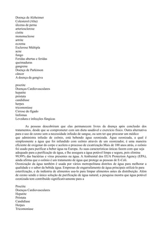 Doença de Alzheimer
Colesterol (Alta)
úlceras de perna
arteriosclerose
cistite
mononucleose
artrite
eczema
Esclerose Múltipla
acne
fungo
Feridas abertas e feridas
queimaduras
gangrena
Doença de Parkinson
câncer
A doença da gengiva
proctite
Doenças Cardiovasculares
hepatite
próstata
candidíase
herpes
tricomoníase
Cirrose do fígado
linfomas
Levedura e infecções fúngicas
As pessoas descobriram que elas permanecem livres da doença após conclusão dos
tratamentos, desde que se comprometer com um dieta saudável e exercício físico. Outra alternativa
para o uso de ozono sem a necessidade infusão de sangue, ou sem ter que procurar um médico
que administra infusão de ozônio, está bebendo água ozonizada. Água ozonizada, a qual é
simplesmente a água que foi infundido com ozônio através de um ozonizador, é uma maneira
eficiente de oxigenar do corpo e acelera o processo de cicatrização.Mais de 100 anos atrás, o ozônio
foi usado para purificar a beber água na Europa. As suas características únicas fazem com que seja
adequado para a purificação de água, e lhe assegura a água potável limpa e segura, pois elimina
99,99% das bactérias e vírus presentes na água. A Ambiental dos EUA Protection Agency (EPA),
ainda afirma que o ozônio é um tratamento de água que protege as pessoas de E-Coli.
Ozonização da água também é usada por vários metropolitana distritos de água para melhorar a
qualidade e o sabor da bebida água. Empresas de engarrafamento de água principais utilizá-lo para
esterilização, e da indústria de alimentos usa-lo para limpar alimentos antes da distribuição. Além
de ozono sendo o único solução de purificação de água natural, a pesquisa mostra que água potável
ozonizada tem contribuído significativamente para a
Proctite
Doenças Cardiovasculares
Hepatite
Próstata
Candidíase
Herpes
Tricomoníase
 