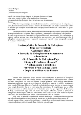 Cirrose do fígado
Linfomas
Levedura e infecções fúngicas
cura de carcinoma, úlceras, doenças da gengiva, alergias, resfriados,
gripe, aftas, gastrite, feridas, infecções fúngicas, circulatório
problemas, infecções dentárias, dores de cabeça e uma série de outros
doenças.
Beber 6 a 8 copos de água ozonizada diária estabelece um nível elevado de oxigenação no
corpo, facilita desintoxicação e acelera o processo de cicatrização. Tem muitos ozonizadores baratos
no mercado que você pode encontrar fazendo uma pesquisa na Internet com a frase chave da água "
ozonizador. "
Enquanto a administração de ozono através do sangue ou perfusão beber água ozonizada são
protocolos simples para o combate doença, de longe, a mais simples, e igualmente viável e eficaz
forma de oxigenar o corpo, é através de peróxido de hidrogénio administração. Nos capítulos que se
seguem, você vai aprender mais sobre descobertas que envolvem o uso terapêutico de peróxido de
hidrogênio, bem como como você pode usá-lo em casa para prevenir e curar uma grande variedade
de doenças e enfermidades.
Uso terapêutico de Peróxido de Hidrogênio:
Uma Breve História
• Aplicações atuais
• Peróxido de Hidrogênio como alternativa
a Interferão
• Será Peróxido de Hidrogênio Faça
Cirurgia Periodontal obsoleta?
• A solução para o alcoolismo
• Inversão Brain Damage Diário
• O que os médicos estão dizendo
A forma mais simples de terapia envolve o uso de oxigénio de peróxido de hidrogénio,
porque não é apenas eficaz, mas também bastante fácil para qualquer um administrar em casa em
um custo muito baixo. Ao longo dos últimos 70 anos, cerca de 15000 médicos, naturopatas e
homeopatas na Europa prescreveram peróxido de hidrogênio a mais de 10 milhões pessoas para
tratar mais de 50 doenças diferentes.Terapia de peróxido de hidrogênio funciona no mesmo patamar
como terapia de ozônio: Ela dá ao corpo uma alta concentração de oxigênio para que as células
doentes morrem e as células normais são revitalizada. Uma vez que o peróxido de hidrogénio
(H2O2) é simplesmente água com um átomo de oxigénio adicional, quando o peróxido de
hidrogénio é absorvida pelo corpo, ele faz a mesma coisa ozono faz com o seu átomo de oxigênio
extra-libera esse átomo extra em o sangue, criando assim um fluxo de oxigênio.
Além disso, o peróxido de hidrogénio aumenta a oxigénio e dissociação da hemoglobina,
maximizando assim a entrega de oxigénio do sangue para as células doentes. Esta entrega do
oxigénio para as células e tecidos é essencial para a criação do oxigênio necessário para impulsionar
a manutenção de um ambiente saudável que é inóspito para a doença.
 