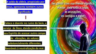  A saída da aldeia, propiciada por
Jesus, apresenta também outro
significado:
 Coloca o doente no rumo do bem, a
serviço de Deus, dando condições ao
seu Espírito de acessar outro campo
de vibrações, de valores
substancialmente diferentes,
favoráveis à neutralização do mal.
 