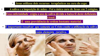 • Jesus utilizou dois recursos terapêuticos na cura do cego:
• A saliva e a imposição de mãos - Foi a única cura de Jesus em 2 estágios.
• Essa enfermidade exigia o uso de saliva devido a baixa fé deste deficiente
visual.
• É uma providência de ordem bastante material.
• É importante ressalvar que somente ao Cristo coube a utilização da saliva
como elemento curativo.
 