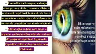 o À semelhança do cego que deseja
enxergar com nitidez, devemos dilatar a
nossa visão espiritual, buscando de forma
incessante o melhor que a vida oferece em
termos de conquistas morais e intelectuais.
o Adotar ação no bem com amor é
angariar conhecimentos pelas vias naturais
do progresso espiritual, fugindo do
impositivo milenar do aprender pelo
sofrimento.
 