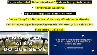 • A expressão verbal “ficou restabelecido” pode ser interpretada como:
• O retorno do equilíbrio
• “e já via ao longe e distintamente a todos.”
• Ver ao “longe” e “distintamente” tem o significado de ver além das
aparências, enxergando o próximo como irmão, enxergando a vida sob a
ótica imortal, universal.
 