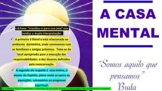 »A frase: “mandou-o para sua casa” nos
conduz a dupla interpretação:
 A primeira é literal e está relacionada ao
ambiente doméstico, onde convivemos com
os familiares e amigos próximos. Trata-se do
local apropriado para a execução das
responsabilidades e dos deveres definidos
pela reencarnação.
 A segunda diz respeito à casa íntima, à
mente do Espírito, plano onde se opera as
aquisições necessárias ao progresso
espiritual.
Ex: o cérebro físico é semelhante a caixa preta de um avião. Guarda as informações, mas quem pensa é o espírito.
 