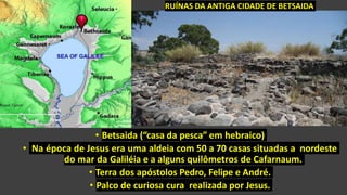 • Betsaida (“casa da pesca” em hebraico)
• Na época de Jesus era uma aldeia com 50 a 70 casas situadas a nordeste
do mar da Galiléia e a alguns quilômetros de Cafarnaum.
• Terra dos apóstolos Pedro, Felipe e André.
• Palco de curiosa cura realizada por Jesus.
RUÍNAS DA ANTIGA CIDADE DE BETSAIDA
 