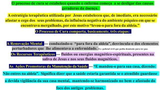 O processo de cura se estabelece quando o enfermo começa a se desligar das causas
geradoras da doença.
A estratégia terapêutica utilizada por Jesus estabeleceu que, de imediato, era necessário
afastar o cego dos seus problemas, da influência negativa do ambiente psíquico em que se
encontrava mergulhado, por este motivo “levou-o para fora da aldeia.”
O Processo de Cura comporta, basicamente, três etapas:
A Renovação Mental --- conduzindo-o “para fora da aldeia”, desvincula-o dos elementos
perturbadores que lhe alimentava a enfermidade. Ex: policial civil que pediu demissão para ter paz.
Os Recursos Terapêuticos --- fluidos ou energias magnético-espirituais, presentes na
saliva de Jesus e nos seus fluidos magnéticos.
As Ações Promotoras da Manutenção da Saúde --- “E mandou-o para sua casa, dizendo:
Não entres na aldeia”. Significa dizer que a saúde estaria garantida se o atendido guardasse
a devida vigilância da sua casa mental, mantendo-se harmonizado no bem e afastado do
foco dos antigos problemas.
 
