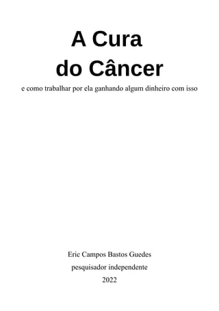 A Cura
do Câncer
e como trabalhar por ela ganhando algum dinheiro com isso
Eric Campos Bastos Guedes
pesquisador independente
2022
 