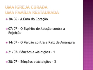  30/06   – A Cura do Coração

 07/07– O Espírito de Adoção contra a
 Rejeição

 14/07   – O Perdão contra a Raíz de Amargura

 21/07-   Bênçãos e Maldições – 1

 28/07   – Bênçãos e Maldições – 2
 