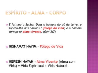    E formou o Senhor Deus o homem do pó da terra, e
    soprou-lhe nas narinas o fôlego da vida; e o homem
    tornou-se alma vivente. (Gen 2:7)




 NISHAMAT      HAYIM – Fôlego de Vida



 NEFESH     HAYAH – Alma Vivente (Alma com
    Vida) = Vida Espiritual + Vida Natural
 