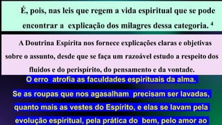 É, pois, nas leis que regem a vida espiritual que se pode
encontrar a explicação dos milagres dessa categoria. 4
A Doutrina Espírita nos fornece explicações claras e objetivas
sobre o assunto, desde que se faça um razoável estudo a respeito dos
fluidos e do perispírito, do pensamento e da vontade.
O erro atrofia as faculdades espirituais da alma.
Se as roupas que nos agasalham precisam ser lavadas,
quanto mais as vestes do Espírito, e elas se lavam pela
evolução espiritual, pela prática do bem, pelo amor ao
 