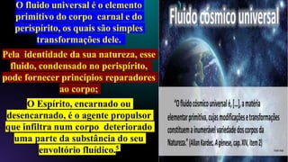 O fluido universal é o elemento
primitivo do corpo carnal e do
perispírito, os quais são simples
transformações dele.
Pela identidade da sua natureza, esse
fluido, condensado no perispírito,
pode fornecer princípios reparadores
ao corpo;
O Espírito, encarnado ou
desencarnado, é o agente propulsor
que infiltra num corpo deteriorado
uma parte da substância do seu
envoltório fluídico.5
 
