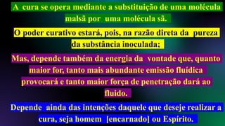 A cura se opera mediante a substituição de uma molécula
malsã por uma molécula sã.
O poder curativo estará, pois, na razão direta da pureza
da substância inoculada;
Mas, depende também da energia da vontade que, quanto
maior for, tanto mais abundante emissão fluídica
provocará e tanto maior força de penetração dará ao
fluido.
Depende ainda das intenções daquele que deseje realizar a
cura, seja homem [encarnado] ou Espírito.
 